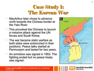 34


                           Case Study 1:
                          The Korean War
     MacArthur later chose to advance
      north towards the Chinese border at
      the Yalu River.
     This provoked the Chinese to launch
      a massive attack against the UN
      forces and South Korea.
     The war became static warfare as
      both sides were entrenched in their
      positions. Peace talks started at
      Panmunjom and lasted for two years.
     An armistice was signed in 1953. The
      fighting ended but no peace treaty
      was signed.

Crisis and Conflict: From a World War to a Cold War
Copyright 2006
 
