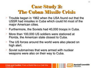 36


                      Case Study 2:
                 The Cuban Missile Crisis
     Trouble began in 1962 when the USA found out that the
      USSR had missiles in Cuba which could hit most of the
      major American cities.
     Furthermore, the Soviets had 40,000 troops in Cuba.
     More than 100,000 US soldiers were stationed at
      Florida, the American state closest to Cuba.
     The US forces around the world were also placed on
      high alert.
     Soviet submarines that were armed with nuclear
      weapons were also on their way to Cuba.


Crisis and Conflict: From a World War to a Cold War
Copyright 2006
 