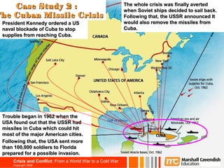 Case Study 2 :                                         The whole crisis was finally averted
                                                           when Soviet ships decided to sail back.
                                                                                                   37

The Cuban Missile Crisis                                   Following that, the USSR announced It
 President Kennedy ordered a US                            would also remove the missiles from
 naval blockade of Cuba to stop                            Cuba.
 supplies from reaching Cuba.




 Trouble began in 1962 when the
 USA found out that the USSR had
 missiles in Cuba which could hit
 most of the major American cities.
 Following that, the USA sent more
 than 100,000 soldiers to Florida
 prepared for a possible invasion.
     Crisis and Conflict: From a World War to a Cold War
     Copyright 2006
 