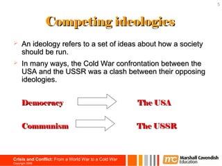 5



                 Competing ideologies
     An ideology refers to a set of ideas about how a society
      should be run.
     In many ways, the Cold War confrontation between the
      USA and the USSR was a clash between their opposing
      ideologies.


      Democracy                                       The USA


      Communism                                       The USSR



Crisis and Conflict: From a World War to a Cold War
Copyright 2006
 