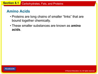 Section 8.1 Carbohydrates, Fats, and Proteins
• Proteins are long chains of smaller “links” that are
bound together chemically.
Amino Acids
• These smaller substances are known as amino
acids.
 