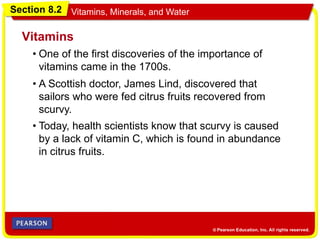 Section 8.2 Vitamins, Minerals, and Water
• One of the first discoveries of the importance of
vitamins came in the 1700s.
Vitamins
• A Scottish doctor, James Lind, discovered that
sailors who were fed citrus fruits recovered from
scurvy.
• Today, health scientists know that scurvy is caused
by a lack of vitamin C, which is found in abundance
in citrus fruits.
 