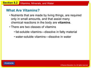 Section 8.2 Vitamins, Minerals, and Water
• Nutrients that are made by living things, are required
only in small amounts, and that assist many
chemical reactions in the body are vitamins.
What Are Vitamins?
• There are two classes of vitamins
• fat-soluble vitamins—dissolve in fatty material
• water-soluble vitamins—dissolve in water
 