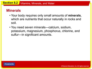 Section 8.2 Vitamins, Minerals, and Water
• Your body requires only small amounts of minerals,
which are nutrients that occur naturally in rocks and
soil.
Minerals
• You need seven minerals—calcium, sodium,
potassium, magnesium, phosphorus, chlorine, and
sulfur—in significant amounts.
 