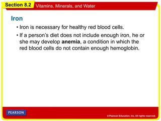 Section 8.2 Vitamins, Minerals, and Water
• Iron is necessary for healthy red blood cells.
Iron
• If a person’s diet does not include enough iron, he or
she may develop anemia, a condition in which the
red blood cells do not contain enough hemoglobin.
 
