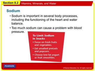 Section 8.2 Vitamins, Minerals, and Water
• Sodium is important in several body processes,
including the functioning of the heart and water
balance.
Sodium
• Too much sodium can cause a problem with blood
pressure.
 