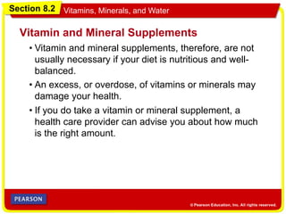 Section 8.2 Vitamins, Minerals, and Water
• Vitamin and mineral supplements, therefore, are not
usually necessary if your diet is nutritious and well-
balanced.
Vitamin and Mineral Supplements
• An excess, or overdose, of vitamins or minerals may
damage your health.
• If you do take a vitamin or mineral supplement, a
health care provider can advise you about how much
is the right amount.
 