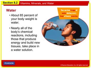Section 8.2 Vitamins, Minerals, and Water
• About 65 percent of
your body weight is
water.
Water
• Nearly all of the
body’s chemical
reactions, including
those that produce
energy and build new
tissues, take place in
a water solution.
 