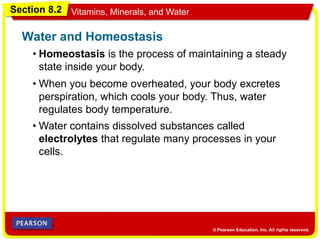 Section 8.2 Vitamins, Minerals, and Water
• Homeostasis is the process of maintaining a steady
state inside your body.
Water and Homeostasis
• When you become overheated, your body excretes
perspiration, which cools your body. Thus, water
regulates body temperature.
• Water contains dissolved substances called
electrolytes that regulate many processes in your
cells.
 