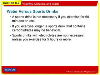 Section 8.2 Vitamins, Minerals, and Water
• A sports drink is not necessary if you exercise for 60
minutes or less.
Water Versus Sports Drinks
• If you exercise longer, a sports drink that contains
carbohydrates may be beneficial.
• Sports drinks with electrolytes are not necessary
unless you exercise for 5 hours or more.
 