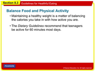 Section 8.3 Guidelines for Healthful Eating
• Maintaining a healthy weight is a matter of balancing
the calories you take in with how active you are.
Balance Food and Physical Activity
• The Dietary Guidelines recommend that teenagers
be active for 60 minutes most days.
 