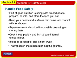 Section 8.3 Guidelines for Healthful Eating
• Part of good nutrition is using safe procedures to
prepare, handle, and store the food you eat.
Handle Food Safely
• Keep your hands and surfaces that come into contact
with food clean.
• Separate raw and cooked foods while preparing or
storing them.
• Cook meat, poultry, and fish to safe internal
temperatures.
• If food is perishable, chill it right away.
• Thaw foods in the refrigerator, not the counter.
 