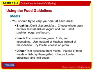 Section 8.3 Guidelines for Healthful Eating
• You should try to vary your diet at each meal.
Using the Food Guidelines
• Breakfast Don’t skip breakfast. Choose whole-grain
cereals, low-fat milk or yogurt, and fruit. Limit
pastries, eggs, and bacon.
• Lunch Focus on whole grains, fruits, and
vegetables. Use mustard or ketchup instead of
mayonnaise. Try low-fat cheese on pizza.
• Dinner Trim excess fat from meats. Instead of fried
meats or fish, try them grilled. Choose low-fat
dressings, and limit butter.
Meals
 