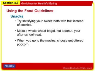 Section 8.3 Guidelines for Healthful Eating
Using the Food Guidelines
• Try satisfying your sweet tooth with fruit instead
of cookies.
• Make a whole-wheat bagel, not a donut, your
after-school treat.
• When you go to the movies, choose unbuttered
popcorn.
Snacks
 