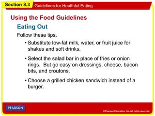 Section 8.3 Guidelines for Healthful Eating
Follow these tips.
Using the Food Guidelines
• Substitute low-fat milk, water, or fruit juice for
shakes and soft drinks.
• Select the salad bar in place of fries or onion
rings. But go easy on dressings, cheese, bacon
bits, and croutons.
• Choose a grilled chicken sandwich instead of a
burger.
Eating Out
 