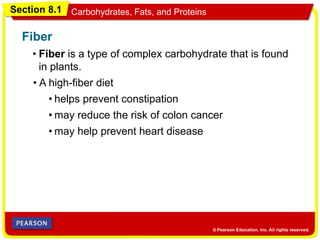 Section 8.1 Carbohydrates, Fats, and Proteins
• Fiber is a type of complex carbohydrate that is found
in plants.
Fiber
• A high-fiber diet
• may help prevent heart disease
• may reduce the risk of colon cancer
• helps prevent constipation
 