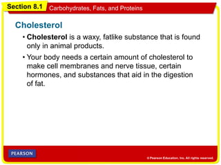 Section 8.1 Carbohydrates, Fats, and Proteins
• Cholesterol is a waxy, fatlike substance that is found
only in animal products.
Cholesterol
• Your body needs a certain amount of cholesterol to
make cell membranes and nerve tissue, certain
hormones, and substances that aid in the digestion
of fat.
 
