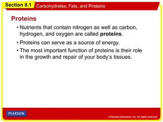 Section 8.1 Carbohydrates, Fats, and Proteins
Proteins
• Proteins can serve as a source of energy.
• The most important function of proteins is their role
in the growth and repair of your body’s tissues.
• Nutrients that contain nitrogen as well as carbon,
hydrogen, and oxygen are called proteins.
 
