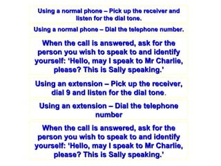Using a normal phone – Pick up the receiver and listen for the dial tone. Using a normal phone – Dial the telephone number. Using an extension – Dial the telephone number Using an extension – Pick up the receiver, dial 9 and listen for the dial tone . When the call is answered, ask for the person you wish to speak to and identify yourself: ‘Hello, may I speak to Mr Charlie, please? This is Sally speaking.’ When the call is answered, ask for the person you wish to speak to and identify yourself: ‘Hello, may I speak to Mr Charlie, please? This is Sally speaking.’ 