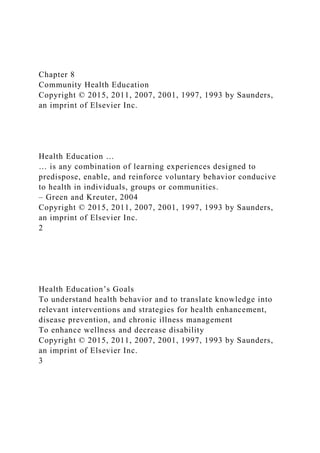 Chapter 8
Community Health Education
Copyright © 2015, 2011, 2007, 2001, 1997, 1993 by Saunders,
an imprint of Elsevier Inc.
Health Education …
… is any combination of learning experiences designed to
predispose, enable, and reinforce voluntary behavior conducive
to health in individuals, groups or communities.
– Green and Kreuter, 2004
Copyright © 2015, 2011, 2007, 2001, 1997, 1993 by Saunders,
an imprint of Elsevier Inc.
2
Health Education’s Goals
To understand health behavior and to translate knowledge into
relevant interventions and strategies for health enhancement,
disease prevention, and chronic illness management
To enhance wellness and decrease disability
Copyright © 2015, 2011, 2007, 2001, 1997, 1993 by Saunders,
an imprint of Elsevier Inc.
3
 