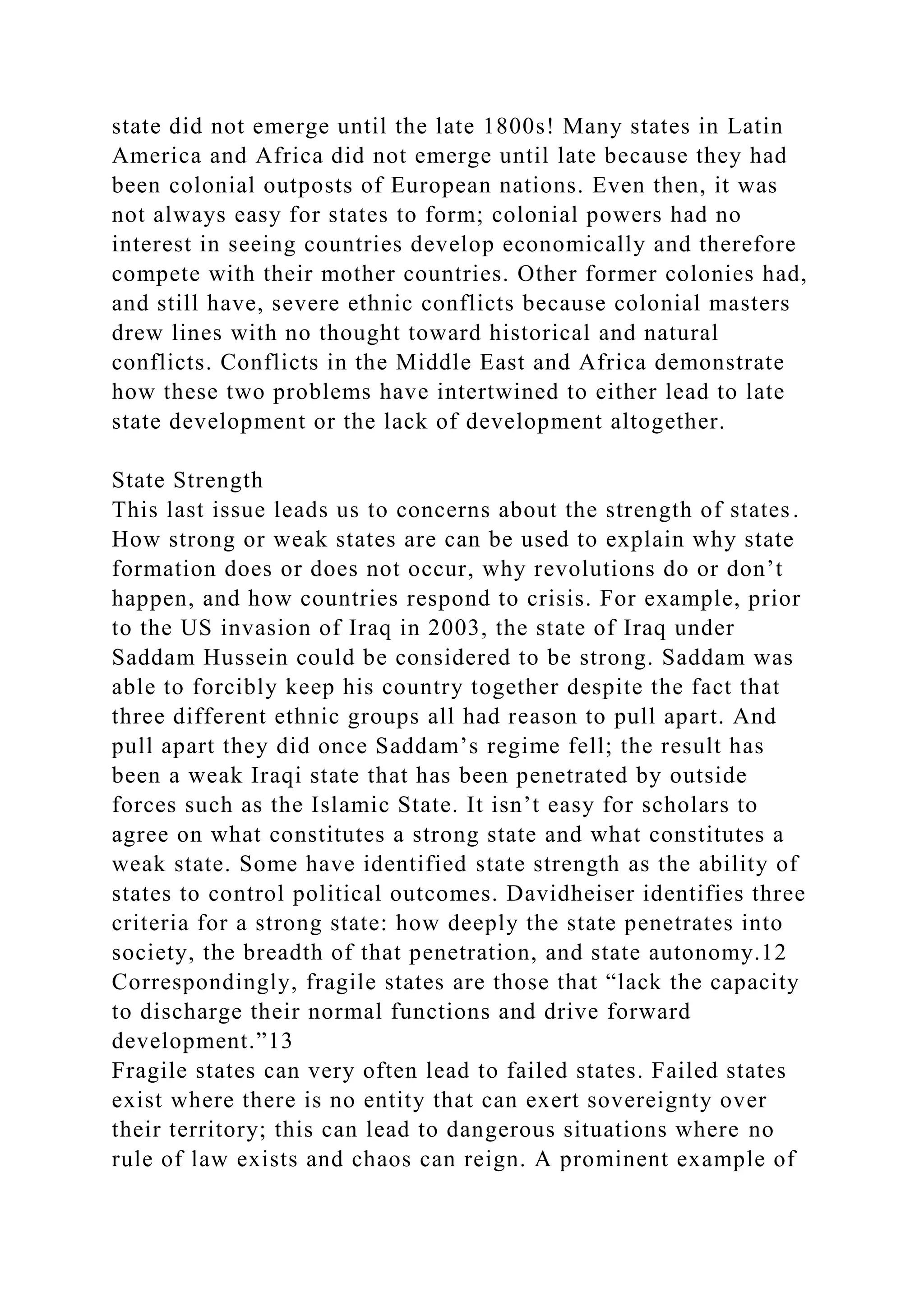 state did not emerge until the late 1800s! Many states in Latin
America and Africa did not emerge until late because they had
been colonial outposts of European nations. Even then, it was
not always easy for states to form; colonial powers had no
interest in seeing countries develop economically and therefore
compete with their mother countries. Other former colonies had,
and still have, severe ethnic conflicts because colonial masters
drew lines with no thought toward historical and natural
conflicts. Conflicts in the Middle East and Africa demonstrate
how these two problems have intertwined to either lead to late
state development or the lack of development altogether.
State Strength
This last issue leads us to concerns about the strength of states.
How strong or weak states are can be used to explain why state
formation does or does not occur, why revolutions do or don’t
happen, and how countries respond to crisis. For example, prior
to the US invasion of Iraq in 2003, the state of Iraq under
Saddam Hussein could be considered to be strong. Saddam was
able to forcibly keep his country together despite the fact that
three different ethnic groups all had reason to pull apart. And
pull apart they did once Saddam’s regime fell; the result has
been a weak Iraqi state that has been penetrated by outside
forces such as the Islamic State. It isn’t easy for scholars to
agree on what constitutes a strong state and what constitutes a
weak state. Some have identified state strength as the ability of
states to control political outcomes. Davidheiser identifies three
criteria for a strong state: how deeply the state penetrates into
society, the breadth of that penetration, and state autonomy.12
Correspondingly, fragile states are those that “lack the capacity
to discharge their normal functions and drive forward
development.”13
Fragile states can very often lead to failed states. Failed states
exist where there is no entity that can exert sovereignty over
their territory; this can lead to dangerous situations where no
rule of law exists and chaos can reign. A prominent example of
 