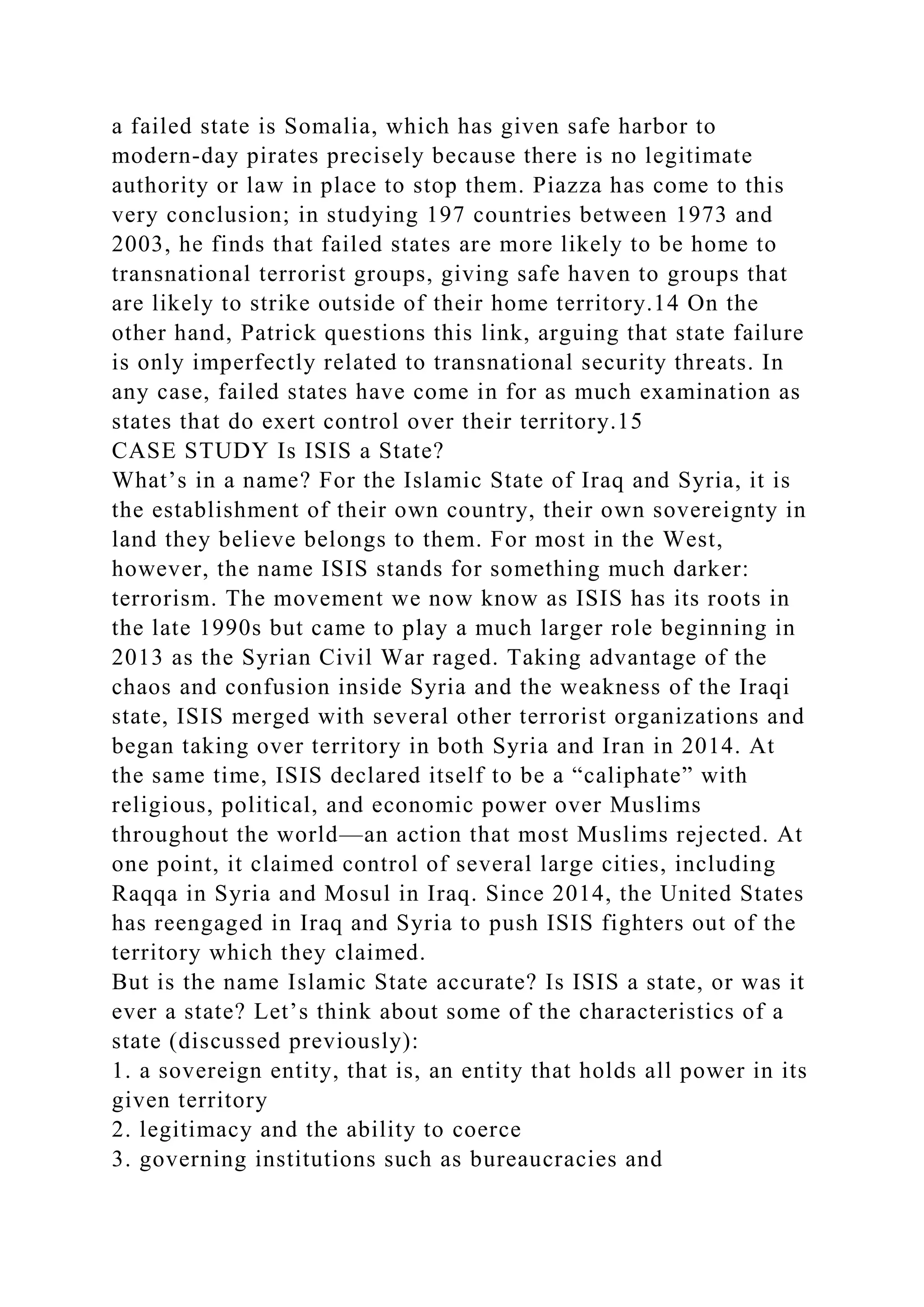 a failed state is Somalia, which has given safe harbor to
modern-day pirates precisely because there is no legitimate
authority or law in place to stop them. Piazza has come to this
very conclusion; in studying 197 countries between 1973 and
2003, he finds that failed states are more likely to be home to
transnational terrorist groups, giving safe haven to groups that
are likely to strike outside of their home territory.14 On the
other hand, Patrick questions this link, arguing that state failure
is only imperfectly related to transnational security threats. In
any case, failed states have come in for as much examination as
states that do exert control over their territory.15
CASE STUDY Is ISIS a State?
What’s in a name? For the Islamic State of Iraq and Syria, it is
the establishment of their own country, their own sovereignty in
land they believe belongs to them. For most in the West,
however, the name ISIS stands for something much darker:
terrorism. The movement we now know as ISIS has its roots in
the late 1990s but came to play a much larger role beginning in
2013 as the Syrian Civil War raged. Taking advantage of the
chaos and confusion inside Syria and the weakness of the Iraqi
state, ISIS merged with several other terrorist organizations and
began taking over territory in both Syria and Iran in 2014. At
the same time, ISIS declared itself to be a “caliphate” with
religious, political, and economic power over Muslims
throughout the world—an action that most Muslims rejected. At
one point, it claimed control of several large cities, including
Raqqa in Syria and Mosul in Iraq. Since 2014, the United States
has reengaged in Iraq and Syria to push ISIS fighters out of the
territory which they claimed.
But is the name Islamic State accurate? Is ISIS a state, or was it
ever a state? Let’s think about some of the characteristics of a
state (discussed previously):
1. a sovereign entity, that is, an entity that holds all power in its
given territory
2. legitimacy and the ability to coerce
3. governing institutions such as bureaucracies and
 