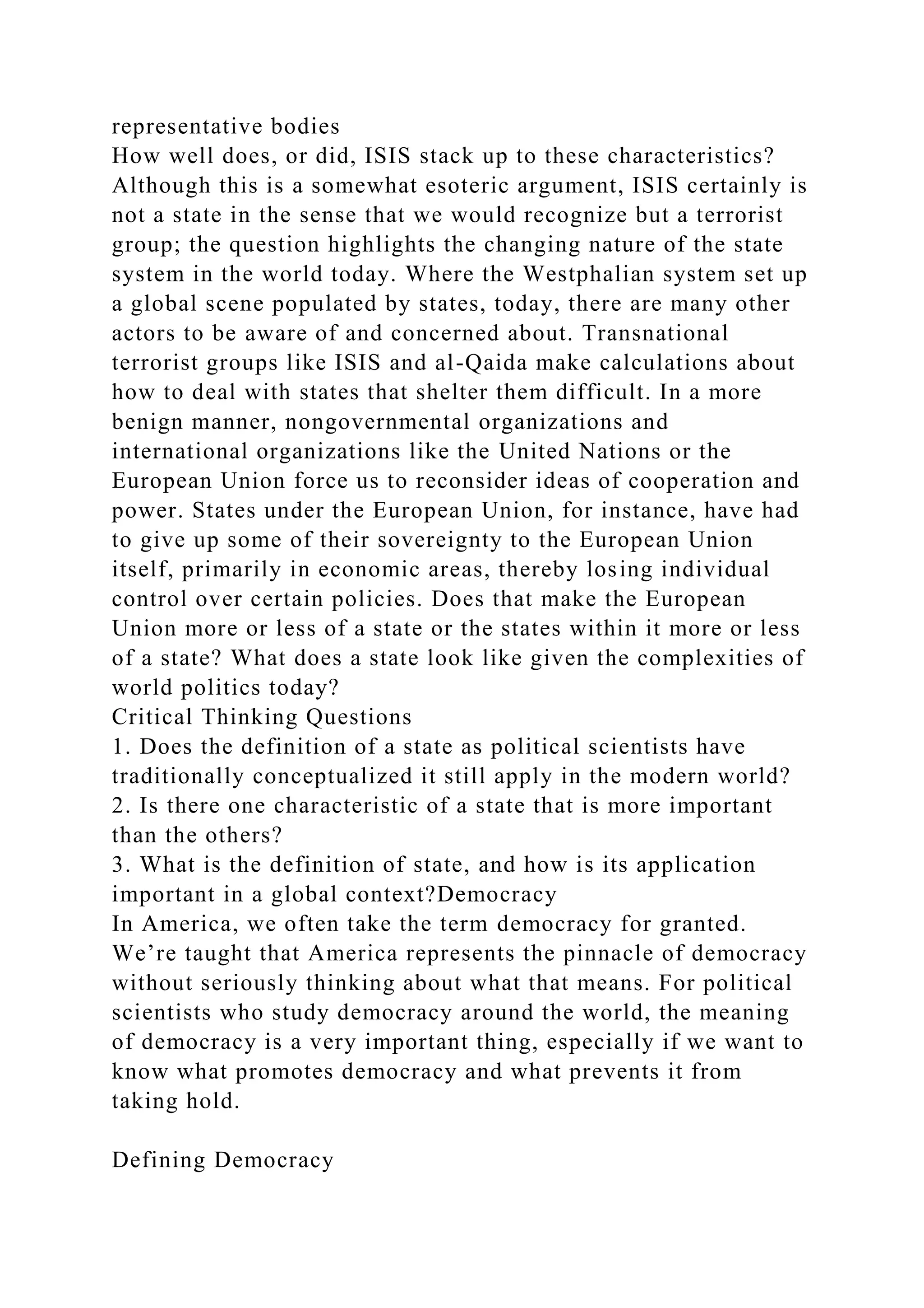 representative bodies
How well does, or did, ISIS stack up to these characteristics?
Although this is a somewhat esoteric argument, ISIS certainly is
not a state in the sense that we would recognize but a terrorist
group; the question highlights the changing nature of the state
system in the world today. Where the Westphalian system set up
a global scene populated by states, today, there are many other
actors to be aware of and concerned about. Transnational
terrorist groups like ISIS and al-Qaida make calculations about
how to deal with states that shelter them difficult. In a more
benign manner, nongovernmental organizations and
international organizations like the United Nations or the
European Union force us to reconsider ideas of cooperation and
power. States under the European Union, for instance, have had
to give up some of their sovereignty to the European Union
itself, primarily in economic areas, thereby losing individual
control over certain policies. Does that make the European
Union more or less of a state or the states within it more or less
of a state? What does a state look like given the complexities of
world politics today?
Critical Thinking Questions
1. Does the definition of a state as political scientists have
traditionally conceptualized it still apply in the modern world?
2. Is there one characteristic of a state that is more important
than the others?
3. What is the definition of state, and how is its application
important in a global context?Democracy
In America, we often take the term democracy for granted.
We’re taught that America represents the pinnacle of democracy
without seriously thinking about what that means. For political
scientists who study democracy around the world, the meaning
of democracy is a very important thing, especially if we want to
know what promotes democracy and what prevents it from
taking hold.
Defining Democracy
 