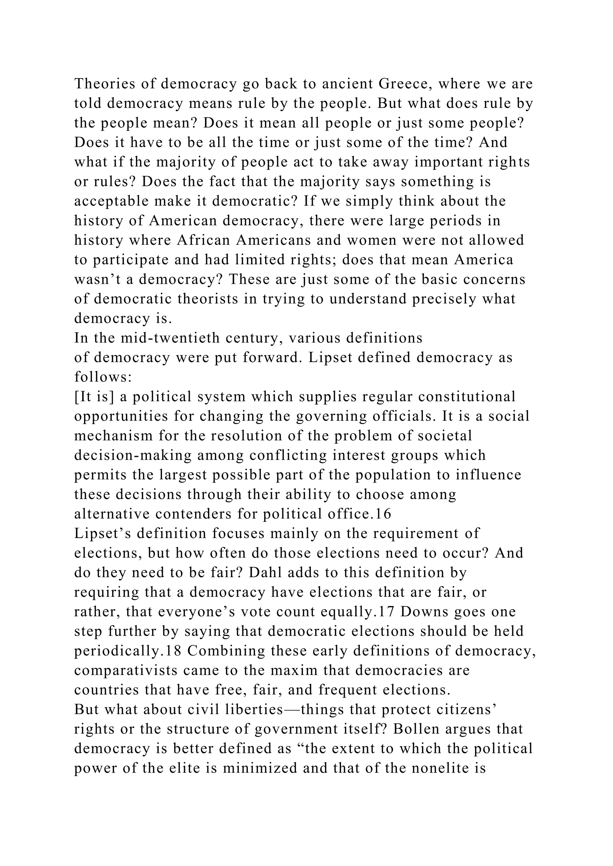Theories of democracy go back to ancient Greece, where we are
told democracy means rule by the people. But what does rule by
the people mean? Does it mean all people or just some people?
Does it have to be all the time or just some of the time? And
what if the majority of people act to take away important rights
or rules? Does the fact that the majority says something is
acceptable make it democratic? If we simply think about the
history of American democracy, there were large periods in
history where African Americans and women were not allowed
to participate and had limited rights; does that mean America
wasn’t a democracy? These are just some of the basic concerns
of democratic theorists in trying to understand precisely what
democracy is.
In the mid-twentieth century, various definitions
of democracy were put forward. Lipset defined democracy as
follows:
[It is] a political system which supplies regular constitutional
opportunities for changing the governing officials. It is a social
mechanism for the resolution of the problem of societal
decision-making among conflicting interest groups which
permits the largest possible part of the population to influence
these decisions through their ability to choose among
alternative contenders for political office.16
Lipset’s definition focuses mainly on the requirement of
elections, but how often do those elections need to occur? And
do they need to be fair? Dahl adds to this definition by
requiring that a democracy have elections that are fair, or
rather, that everyone’s vote count equally.17 Downs goes one
step further by saying that democratic elections should be held
periodically.18 Combining these early definitions of democracy,
comparativists came to the maxim that democracies are
countries that have free, fair, and frequent elections.
But what about civil liberties—things that protect citizens’
rights or the structure of government itself? Bollen argues that
democracy is better defined as “the extent to which the political
power of the elite is minimized and that of the nonelite is
 