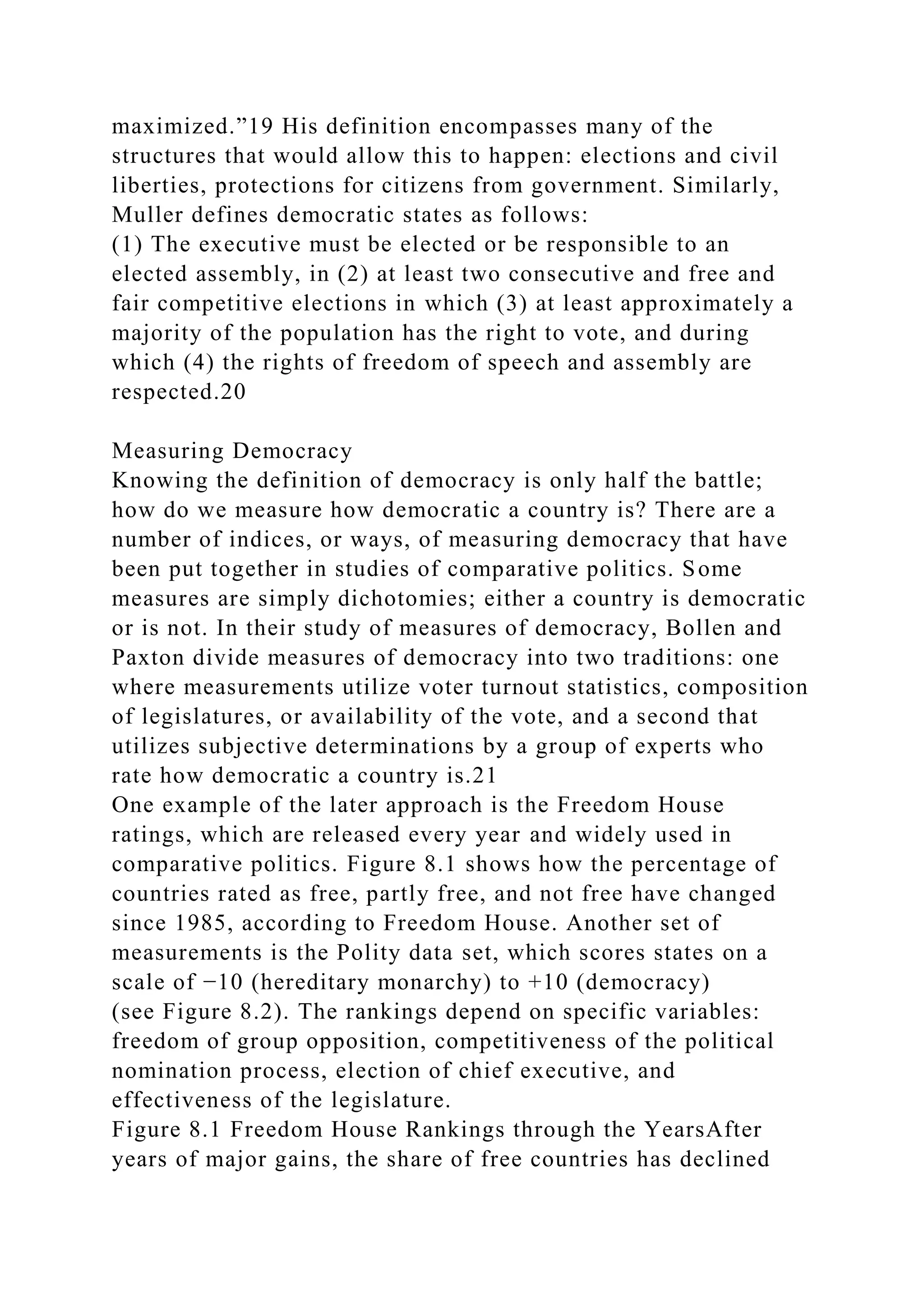 maximized.”19 His definition encompasses many of the
structures that would allow this to happen: elections and civil
liberties, protections for citizens from government. Similarly,
Muller defines democratic states as follows:
(1) The executive must be elected or be responsible to an
elected assembly, in (2) at least two consecutive and free and
fair competitive elections in which (3) at least approximately a
majority of the population has the right to vote, and during
which (4) the rights of freedom of speech and assembly are
respected.20
Measuring Democracy
Knowing the definition of democracy is only half the battle;
how do we measure how democratic a country is? There are a
number of indices, or ways, of measuring democracy that have
been put together in studies of comparative politics. Some
measures are simply dichotomies; either a country is democratic
or is not. In their study of measures of democracy, Bollen and
Paxton divide measures of democracy into two traditions: one
where measurements utilize voter turnout statistics, composition
of legislatures, or availability of the vote, and a second that
utilizes subjective determinations by a group of experts who
rate how democratic a country is.21
One example of the later approach is the Freedom House
ratings, which are released every year and widely used in
comparative politics. Figure 8.1 shows how the percentage of
countries rated as free, partly free, and not free have changed
since 1985, according to Freedom House. Another set of
measurements is the Polity data set, which scores states on a
scale of −10 (hereditary monarchy) to +10 (democracy)
(see Figure 8.2). The rankings depend on specific variables:
freedom of group opposition, competitiveness of the political
nomination process, election of chief executive, and
effectiveness of the legislature.
Figure 8.1 Freedom House Rankings through the YearsAfter
years of major gains, the share of free countries has declined
 