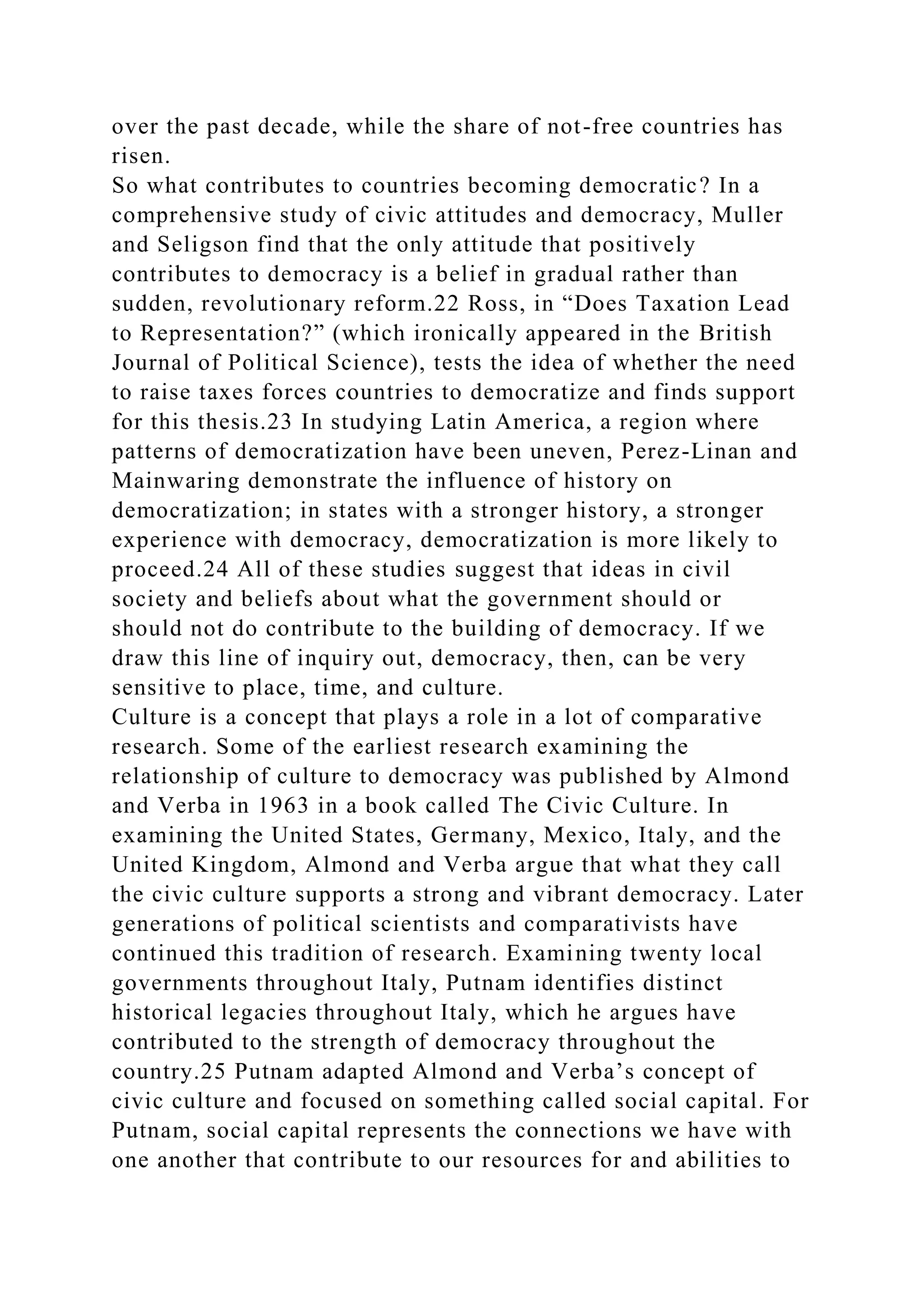 over the past decade, while the share of not-free countries has
risen.
So what contributes to countries becoming democratic? In a
comprehensive study of civic attitudes and democracy, Muller
and Seligson find that the only attitude that positively
contributes to democracy is a belief in gradual rather than
sudden, revolutionary reform.22 Ross, in “Does Taxation Lead
to Representation?” (which ironically appeared in the British
Journal of Political Science), tests the idea of whether the need
to raise taxes forces countries to democratize and finds support
for this thesis.23 In studying Latin America, a region where
patterns of democratization have been uneven, Perez-Linan and
Mainwaring demonstrate the influence of history on
democratization; in states with a stronger history, a stronger
experience with democracy, democratization is more likely to
proceed.24 All of these studies suggest that ideas in civil
society and beliefs about what the government should or
should not do contribute to the building of democracy. If we
draw this line of inquiry out, democracy, then, can be very
sensitive to place, time, and culture.
Culture is a concept that plays a role in a lot of comparative
research. Some of the earliest research examining the
relationship of culture to democracy was published by Almond
and Verba in 1963 in a book called The Civic Culture. In
examining the United States, Germany, Mexico, Italy, and the
United Kingdom, Almond and Verba argue that what they call
the civic culture supports a strong and vibrant democracy. Later
generations of political scientists and comparativists have
continued this tradition of research. Examining twenty local
governments throughout Italy, Putnam identifies distinct
historical legacies throughout Italy, which he argues have
contributed to the strength of democracy throughout the
country.25 Putnam adapted Almond and Verba’s concept of
civic culture and focused on something called social capital. For
Putnam, social capital represents the connections we have with
one another that contribute to our resources for and abilities to
 