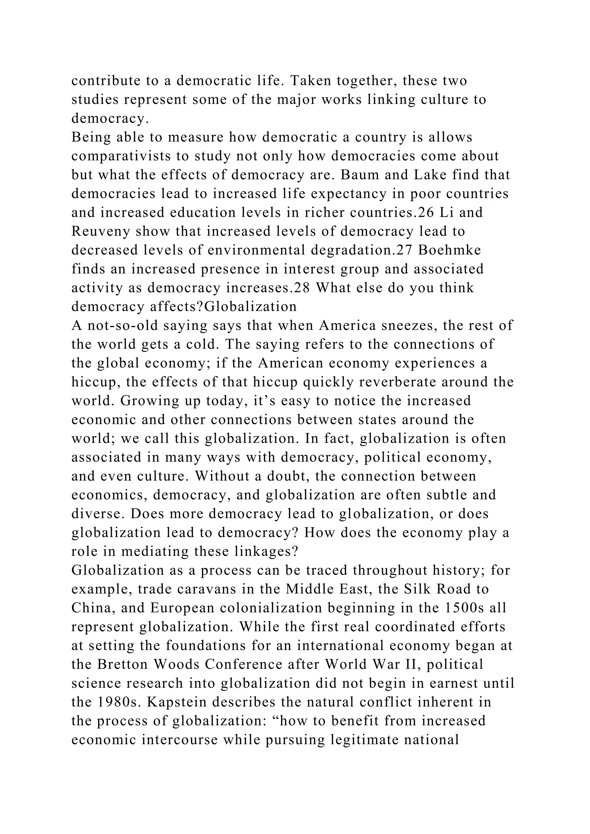 contribute to a democratic life. Taken together, these two
studies represent some of the major works linking culture to
democracy.
Being able to measure how democratic a country is allows
comparativists to study not only how democracies come about
but what the effects of democracy are. Baum and Lake find that
democracies lead to increased life expectancy in poor countries
and increased education levels in richer countries.26 Li and
Reuveny show that increased levels of democracy lead to
decreased levels of environmental degradation.27 Boehmke
finds an increased presence in interest group and associated
activity as democracy increases.28 What else do you think
democracy affects?Globalization
A not-so-old saying says that when America sneezes, the rest of
the world gets a cold. The saying refers to the connections of
the global economy; if the American economy experiences a
hiccup, the effects of that hiccup quickly reverberate around the
world. Growing up today, it’s easy to notice the increased
economic and other connections between states around the
world; we call this globalization. In fact, globalization is often
associated in many ways with democracy, political economy,
and even culture. Without a doubt, the connection between
economics, democracy, and globalization are often subtle and
diverse. Does more democracy lead to globalization, or does
globalization lead to democracy? How does the economy play a
role in mediating these linkages?
Globalization as a process can be traced throughout history; for
example, trade caravans in the Middle East, the Silk Road to
China, and European colonialization beginning in the 1500s all
represent globalization. While the first real coordinated efforts
at setting the foundations for an international economy began at
the Bretton Woods Conference after World War II, political
science research into globalization did not begin in earnest until
the 1980s. Kapstein describes the natural conflict inherent in
the process of globalization: “how to benefit from increased
economic intercourse while pursuing legitimate national
 