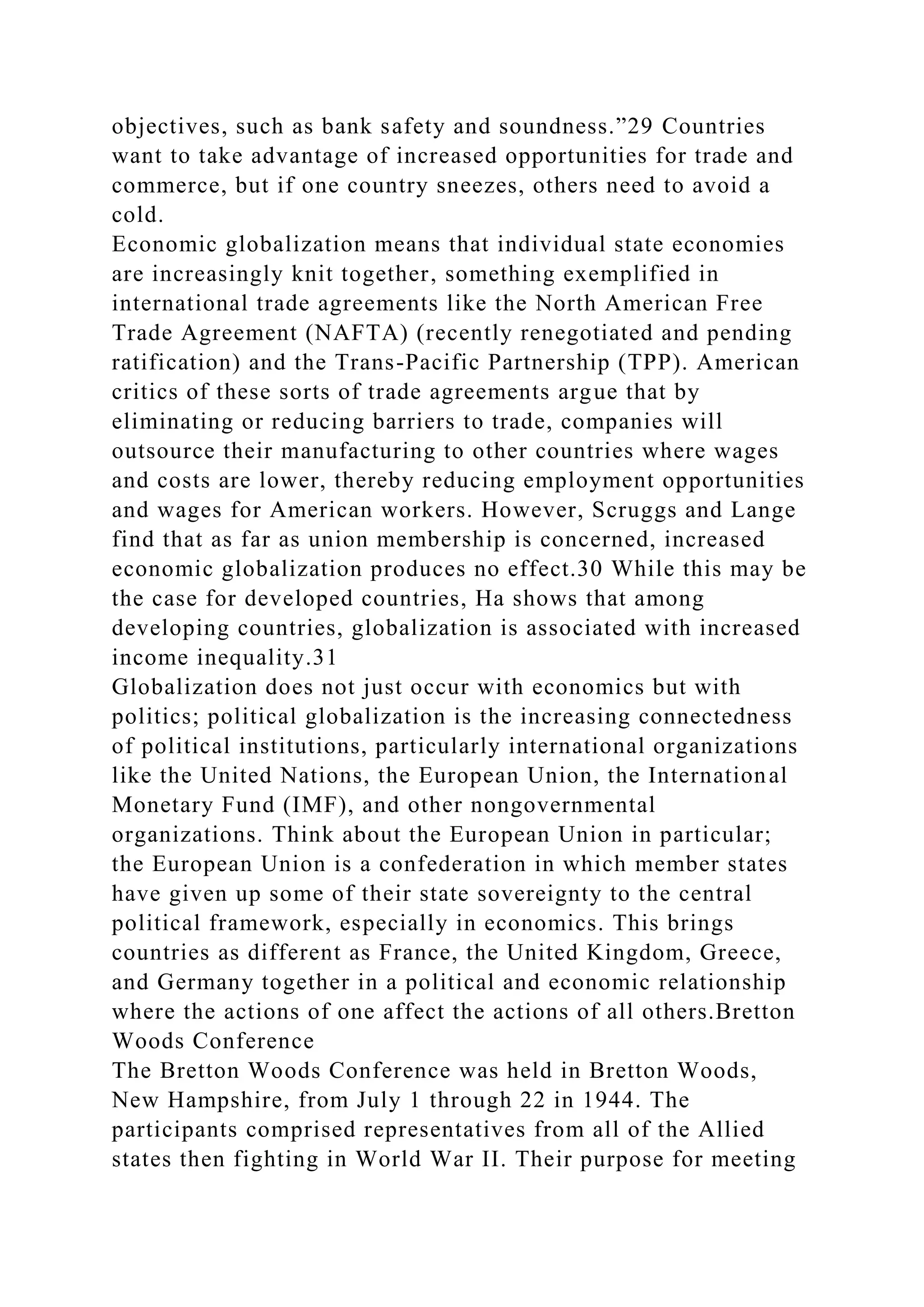 objectives, such as bank safety and soundness.”29 Countries
want to take advantage of increased opportunities for trade and
commerce, but if one country sneezes, others need to avoid a
cold.
Economic globalization means that individual state economies
are increasingly knit together, something exemplified in
international trade agreements like the North American Free
Trade Agreement (NAFTA) (recently renegotiated and pending
ratification) and the Trans-Pacific Partnership (TPP). American
critics of these sorts of trade agreements argue that by
eliminating or reducing barriers to trade, companies will
outsource their manufacturing to other countries where wages
and costs are lower, thereby reducing employment opportunities
and wages for American workers. However, Scruggs and Lange
find that as far as union membership is concerned, increased
economic globalization produces no effect.30 While this may be
the case for developed countries, Ha shows that among
developing countries, globalization is associated with increased
income inequality.31
Globalization does not just occur with economics but with
politics; political globalization is the increasing connectedness
of political institutions, particularly international organizations
like the United Nations, the European Union, the International
Monetary Fund (IMF), and other nongovernmental
organizations. Think about the European Union in particular;
the European Union is a confederation in which member states
have given up some of their state sovereignty to the central
political framework, especially in economics. This brings
countries as different as France, the United Kingdom, Greece,
and Germany together in a political and economic relationship
where the actions of one affect the actions of all others.Bretton
Woods Conference
The Bretton Woods Conference was held in Bretton Woods,
New Hampshire, from July 1 through 22 in 1944. The
participants comprised representatives from all of the Allied
states then fighting in World War II. Their purpose for meeting
 