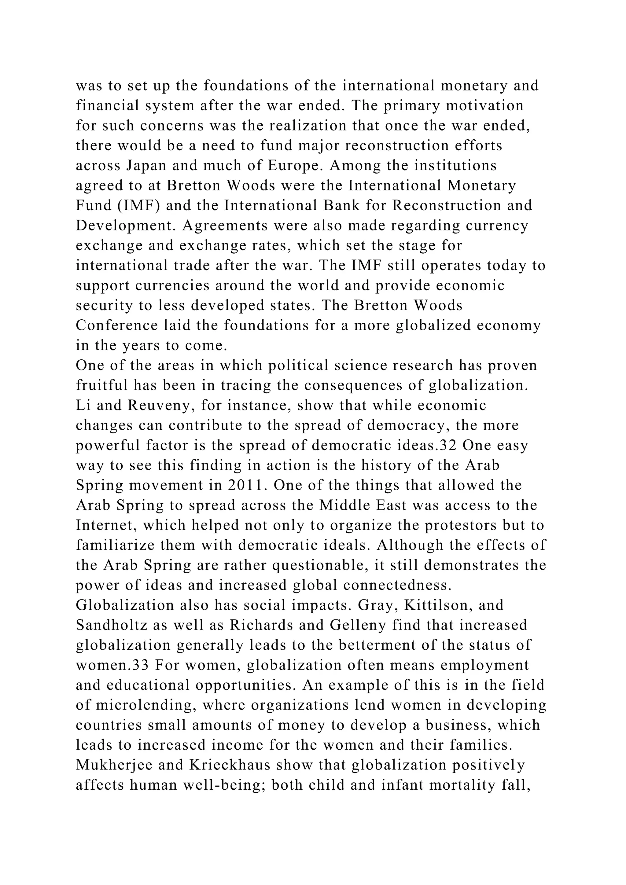 was to set up the foundations of the international monetary and
financial system after the war ended. The primary motivation
for such concerns was the realization that once the war ended,
there would be a need to fund major reconstruction efforts
across Japan and much of Europe. Among the institutions
agreed to at Bretton Woods were the International Monetary
Fund (IMF) and the International Bank for Reconstruction and
Development. Agreements were also made regarding currency
exchange and exchange rates, which set the stage for
international trade after the war. The IMF still operates today to
support currencies around the world and provide economic
security to less developed states. The Bretton Woods
Conference laid the foundations for a more globalized economy
in the years to come.
One of the areas in which political science research has proven
fruitful has been in tracing the consequences of globalization.
Li and Reuveny, for instance, show that while economic
changes can contribute to the spread of democracy, the more
powerful factor is the spread of democratic ideas.32 One easy
way to see this finding in action is the history of the Arab
Spring movement in 2011. One of the things that allowed the
Arab Spring to spread across the Middle East was access to the
Internet, which helped not only to organize the protestors but to
familiarize them with democratic ideals. Although the effects of
the Arab Spring are rather questionable, it still demonstrates the
power of ideas and increased global connectedness.
Globalization also has social impacts. Gray, Kittilson, and
Sandholtz as well as Richards and Gelleny find that increased
globalization generally leads to the betterment of the status of
women.33 For women, globalization often means employment
and educational opportunities. An example of this is in the field
of microlending, where organizations lend women in developing
countries small amounts of money to develop a business, which
leads to increased income for the women and their families.
Mukherjee and Krieckhaus show that globalization positively
affects human well-being; both child and infant mortality fall,
 