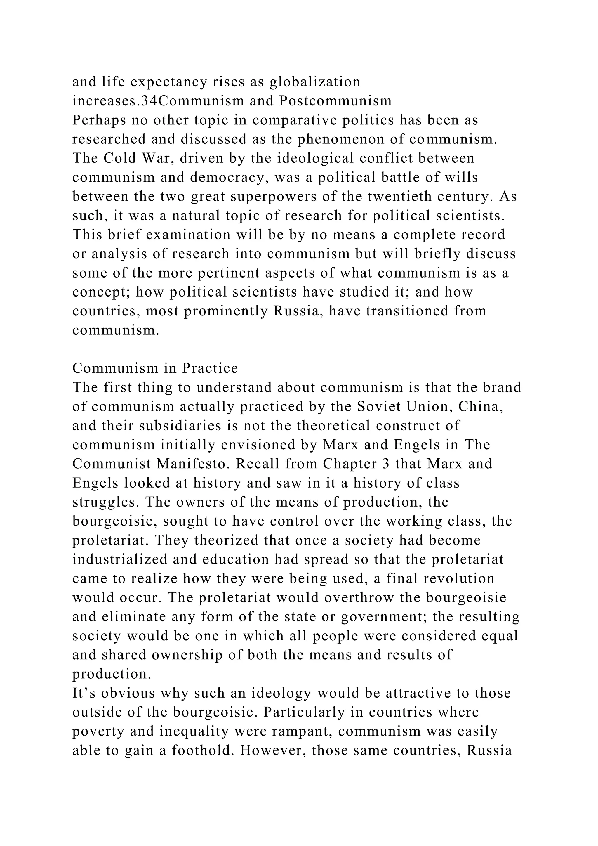 and life expectancy rises as globalization
increases.34Communism and Postcommunism
Perhaps no other topic in comparative politics has been as
researched and discussed as the phenomenon of communism.
The Cold War, driven by the ideological conflict between
communism and democracy, was a political battle of wills
between the two great superpowers of the twentieth century. As
such, it was a natural topic of research for political scientists.
This brief examination will be by no means a complete record
or analysis of research into communism but will briefly discuss
some of the more pertinent aspects of what communism is as a
concept; how political scientists have studied it; and how
countries, most prominently Russia, have transitioned from
communism.
Communism in Practice
The first thing to understand about communism is that the brand
of communism actually practiced by the Soviet Union, China,
and their subsidiaries is not the theoretical construct of
communism initially envisioned by Marx and Engels in The
Communist Manifesto. Recall from Chapter 3 that Marx and
Engels looked at history and saw in it a history of class
struggles. The owners of the means of production, the
bourgeoisie, sought to have control over the working class, the
proletariat. They theorized that once a society had become
industrialized and education had spread so that the proletariat
came to realize how they were being used, a final revolution
would occur. The proletariat would overthrow the bourgeoisie
and eliminate any form of the state or government; the resulting
society would be one in which all people were considered equal
and shared ownership of both the means and results of
production.
It’s obvious why such an ideology would be attractive to those
outside of the bourgeoisie. Particularly in countries where
poverty and inequality were rampant, communism was easily
able to gain a foothold. However, those same countries, Russia
 