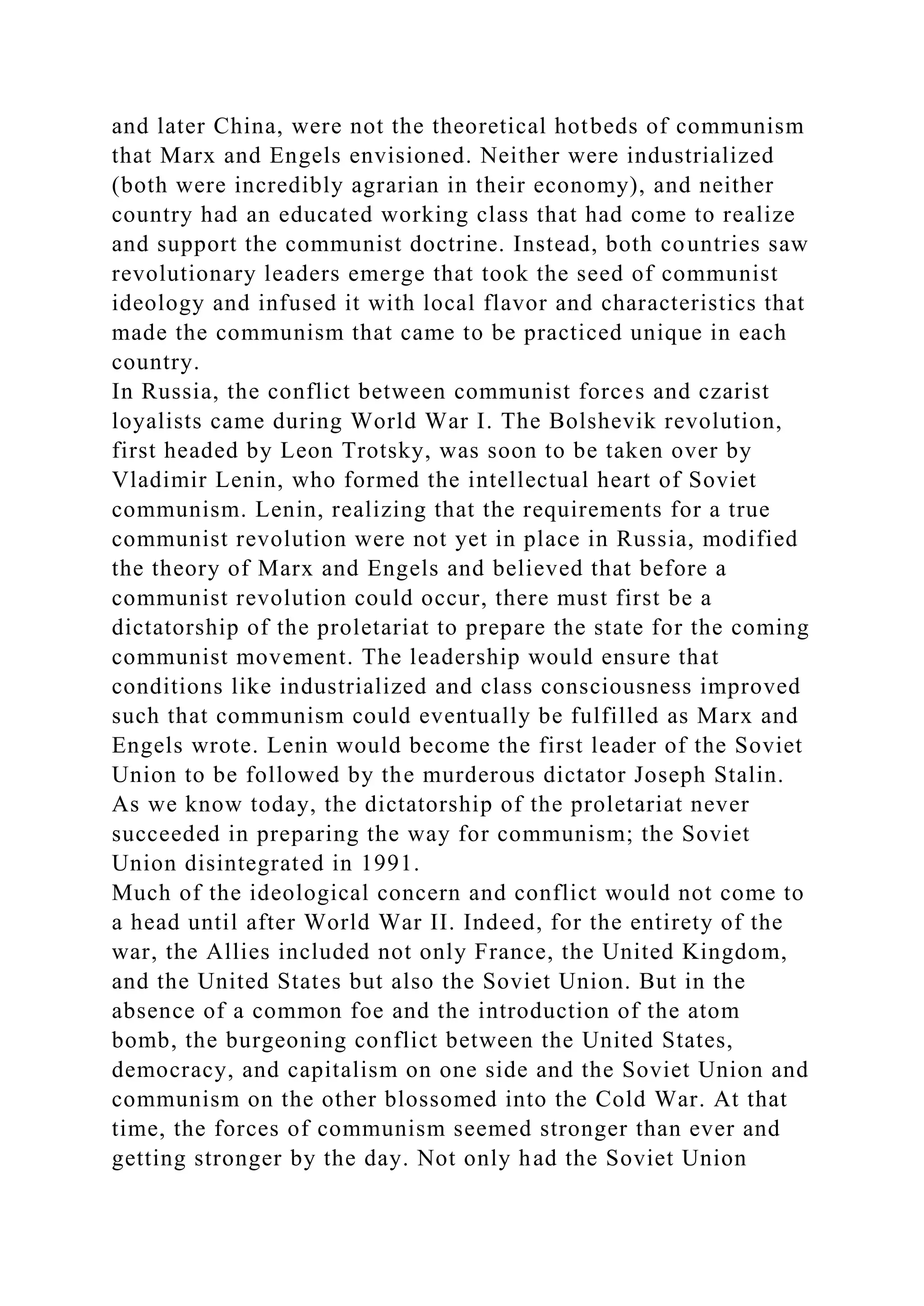 and later China, were not the theoretical hotbeds of communism
that Marx and Engels envisioned. Neither were industrialized
(both were incredibly agrarian in their economy), and neither
country had an educated working class that had come to realize
and support the communist doctrine. Instead, both countries saw
revolutionary leaders emerge that took the seed of communist
ideology and infused it with local flavor and characteristics that
made the communism that came to be practiced unique in each
country.
In Russia, the conflict between communist forces and czarist
loyalists came during World War I. The Bolshevik revolution,
first headed by Leon Trotsky, was soon to be taken over by
Vladimir Lenin, who formed the intellectual heart of Soviet
communism. Lenin, realizing that the requirements for a true
communist revolution were not yet in place in Russia, modified
the theory of Marx and Engels and believed that before a
communist revolution could occur, there must first be a
dictatorship of the proletariat to prepare the state for the coming
communist movement. The leadership would ensure that
conditions like industrialized and class consciousness improved
such that communism could eventually be fulfilled as Marx and
Engels wrote. Lenin would become the first leader of the Soviet
Union to be followed by the murderous dictator Joseph Stalin.
As we know today, the dictatorship of the proletariat never
succeeded in preparing the way for communism; the Soviet
Union disintegrated in 1991.
Much of the ideological concern and conflict would not come to
a head until after World War II. Indeed, for the entirety of the
war, the Allies included not only France, the United Kingdom,
and the United States but also the Soviet Union. But in the
absence of a common foe and the introduction of the atom
bomb, the burgeoning conflict between the United States,
democracy, and capitalism on one side and the Soviet Union and
communism on the other blossomed into the Cold War. At that
time, the forces of communism seemed stronger than ever and
getting stronger by the day. Not only had the Soviet Union
 