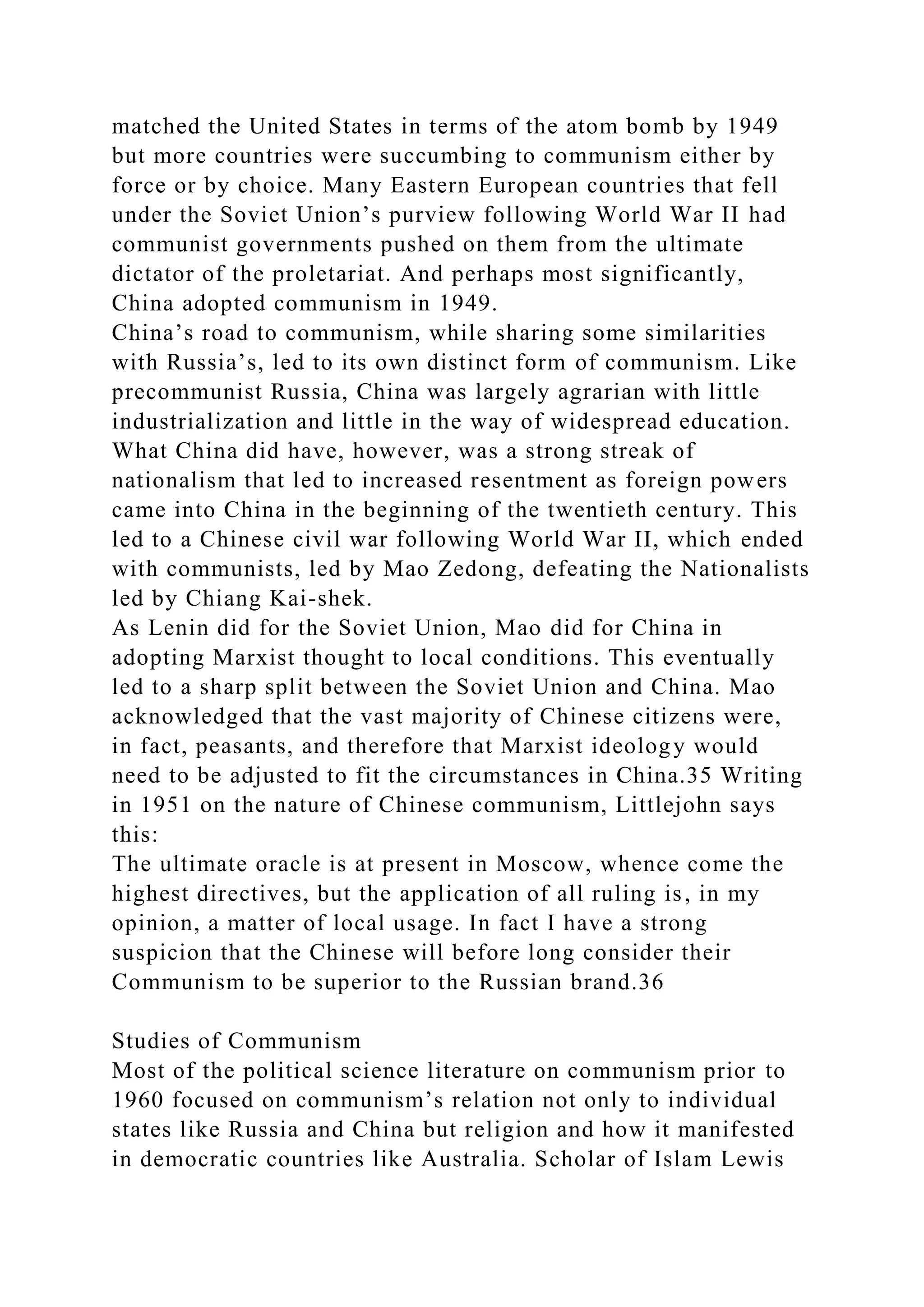 matched the United States in terms of the atom bomb by 1949
but more countries were succumbing to communism either by
force or by choice. Many Eastern European countries that fell
under the Soviet Union’s purview following World War II had
communist governments pushed on them from the ultimate
dictator of the proletariat. And perhaps most significantly,
China adopted communism in 1949.
China’s road to communism, while sharing some similarities
with Russia’s, led to its own distinct form of communism. Like
precommunist Russia, China was largely agrarian with little
industrialization and little in the way of widespread education.
What China did have, however, was a strong streak of
nationalism that led to increased resentment as foreign powers
came into China in the beginning of the twentieth century. This
led to a Chinese civil war following World War II, which ended
with communists, led by Mao Zedong, defeating the Nationalists
led by Chiang Kai-shek.
As Lenin did for the Soviet Union, Mao did for China in
adopting Marxist thought to local conditions. This eventually
led to a sharp split between the Soviet Union and China. Mao
acknowledged that the vast majority of Chinese citizens were,
in fact, peasants, and therefore that Marxist ideology would
need to be adjusted to fit the circumstances in China.35 Writing
in 1951 on the nature of Chinese communism, Littlejohn says
this:
The ultimate oracle is at present in Moscow, whence come the
highest directives, but the application of all ruling is, in my
opinion, a matter of local usage. In fact I have a strong
suspicion that the Chinese will before long consider their
Communism to be superior to the Russian brand.36
Studies of Communism
Most of the political science literature on communism prior to
1960 focused on communism’s relation not only to individual
states like Russia and China but religion and how it manifested
in democratic countries like Australia. Scholar of Islam Lewis
 