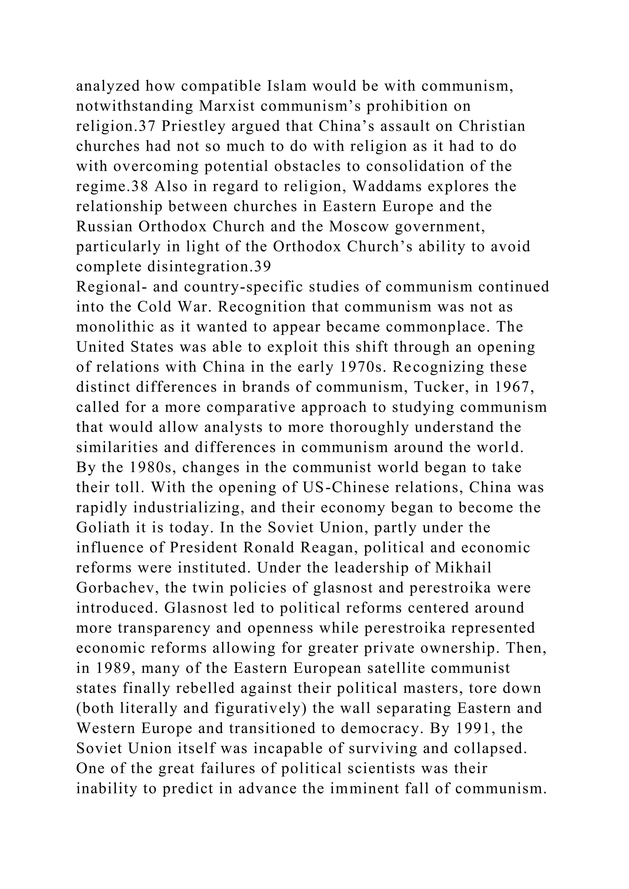 analyzed how compatible Islam would be with communism,
notwithstanding Marxist communism’s prohibition on
religion.37 Priestley argued that China’s assault on Christian
churches had not so much to do with religion as it had to do
with overcoming potential obstacles to consolidation of the
regime.38 Also in regard to religion, Waddams explores the
relationship between churches in Eastern Europe and the
Russian Orthodox Church and the Moscow government,
particularly in light of the Orthodox Church’s ability to avoid
complete disintegration.39
Regional- and country-specific studies of communism continued
into the Cold War. Recognition that communism was not as
monolithic as it wanted to appear became commonplace. The
United States was able to exploit this shift through an opening
of relations with China in the early 1970s. Recognizing these
distinct differences in brands of communism, Tucker, in 1967,
called for a more comparative approach to studying communism
that would allow analysts to more thoroughly understand the
similarities and differences in communism around the world.
By the 1980s, changes in the communist world began to take
their toll. With the opening of US-Chinese relations, China was
rapidly industrializing, and their economy began to become the
Goliath it is today. In the Soviet Union, partly under the
influence of President Ronald Reagan, political and economic
reforms were instituted. Under the leadership of Mikhail
Gorbachev, the twin policies of glasnost and perestroika were
introduced. Glasnost led to political reforms centered around
more transparency and openness while perestroika represented
economic reforms allowing for greater private ownership. Then,
in 1989, many of the Eastern European satellite communist
states finally rebelled against their political masters, tore down
(both literally and figuratively) the wall separating Eastern and
Western Europe and transitioned to democracy. By 1991, the
Soviet Union itself was incapable of surviving and collapsed.
One of the great failures of political scientists was their
inability to predict in advance the imminent fall of communism.
 