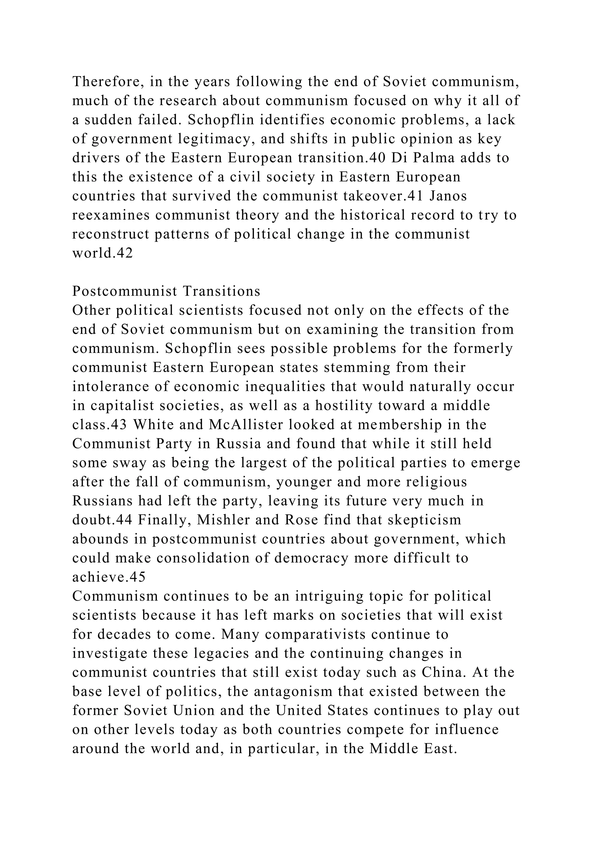 Therefore, in the years following the end of Soviet communism,
much of the research about communism focused on why it all of
a sudden failed. Schopflin identifies economic problems, a lack
of government legitimacy, and shifts in public opinion as key
drivers of the Eastern European transition.40 Di Palma adds to
this the existence of a civil society in Eastern European
countries that survived the communist takeover.41 Janos
reexamines communist theory and the historical record to try to
reconstruct patterns of political change in the communist
world.42
Postcommunist Transitions
Other political scientists focused not only on the effects of the
end of Soviet communism but on examining the transition from
communism. Schopflin sees possible problems for the formerly
communist Eastern European states stemming from their
intolerance of economic inequalities that would naturally occur
in capitalist societies, as well as a hostility toward a middle
class.43 White and McAllister looked at membership in the
Communist Party in Russia and found that while it still held
some sway as being the largest of the political parties to emerge
after the fall of communism, younger and more religious
Russians had left the party, leaving its future very much in
doubt.44 Finally, Mishler and Rose find that skepticism
abounds in postcommunist countries about government, which
could make consolidation of democracy more difficult to
achieve.45
Communism continues to be an intriguing topic for political
scientists because it has left marks on societies that will exist
for decades to come. Many comparativists continue to
investigate these legacies and the continuing changes in
communist countries that still exist today such as China. At the
base level of politics, the antagonism that existed between the
former Soviet Union and the United States continues to play out
on other levels today as both countries compete for influence
around the world and, in particular, in the Middle East.
 