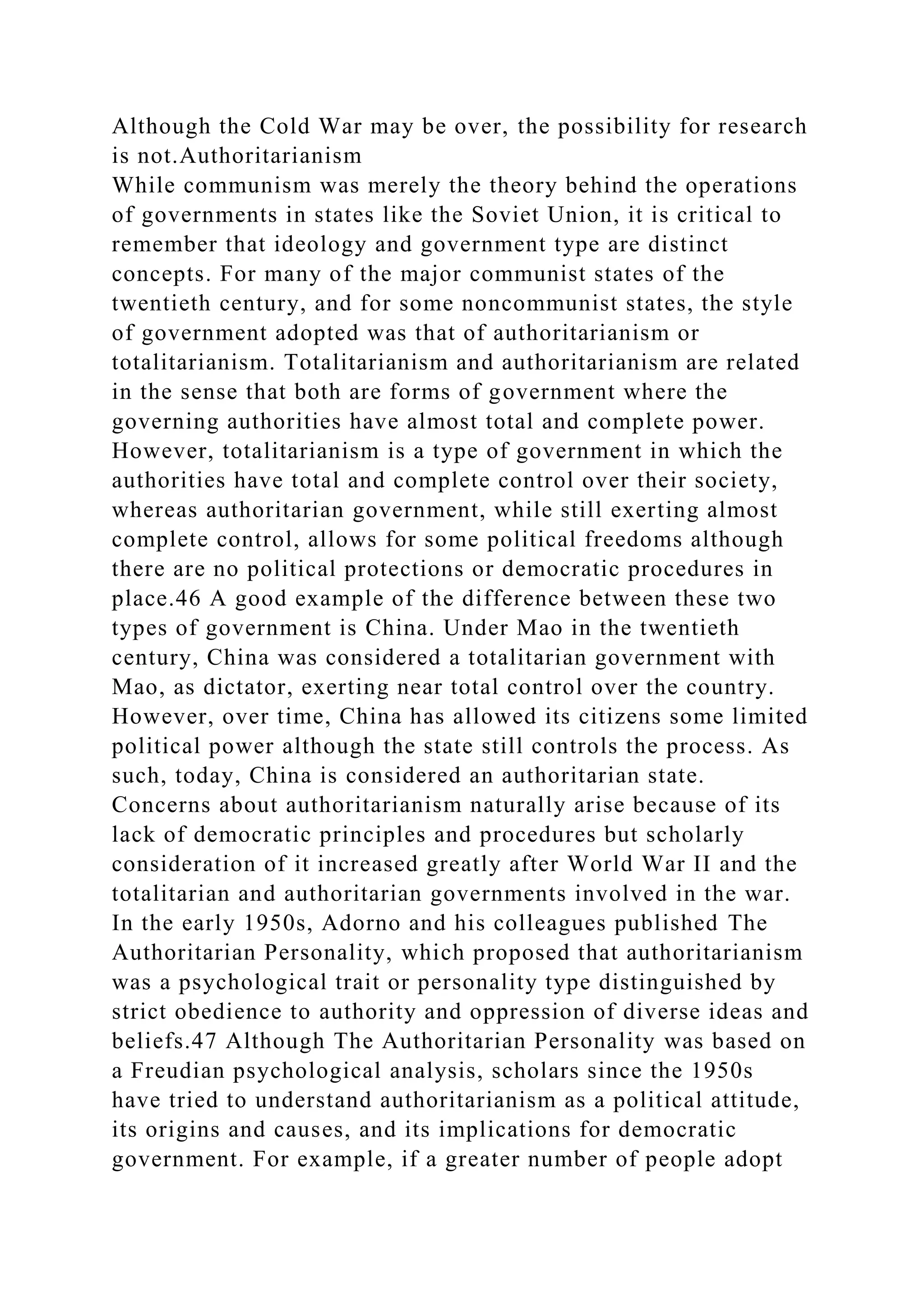 Although the Cold War may be over, the possibility for research
is not.Authoritarianism
While communism was merely the theory behind the operations
of governments in states like the Soviet Union, it is critical to
remember that ideology and government type are distinct
concepts. For many of the major communist states of the
twentieth century, and for some noncommunist states, the style
of government adopted was that of authoritarianism or
totalitarianism. Totalitarianism and authoritarianism are related
in the sense that both are forms of government where the
governing authorities have almost total and complete power.
However, totalitarianism is a type of government in which the
authorities have total and complete control over their society,
whereas authoritarian government, while still exerting almost
complete control, allows for some political freedoms although
there are no political protections or democratic procedures in
place.46 A good example of the difference between these two
types of government is China. Under Mao in the twentieth
century, China was considered a totalitarian government with
Mao, as dictator, exerting near total control over the country.
However, over time, China has allowed its citizens some limited
political power although the state still controls the process. As
such, today, China is considered an authoritarian state.
Concerns about authoritarianism naturally arise because of its
lack of democratic principles and procedures but scholarly
consideration of it increased greatly after World War II and the
totalitarian and authoritarian governments involved in the war.
In the early 1950s, Adorno and his colleagues published The
Authoritarian Personality, which proposed that authoritarianism
was a psychological trait or personality type distinguished by
strict obedience to authority and oppression of diverse ideas and
beliefs.47 Although The Authoritarian Personality was based on
a Freudian psychological analysis, scholars since the 1950s
have tried to understand authoritarianism as a political attitude,
its origins and causes, and its implications for democratic
government. For example, if a greater number of people adopt
 