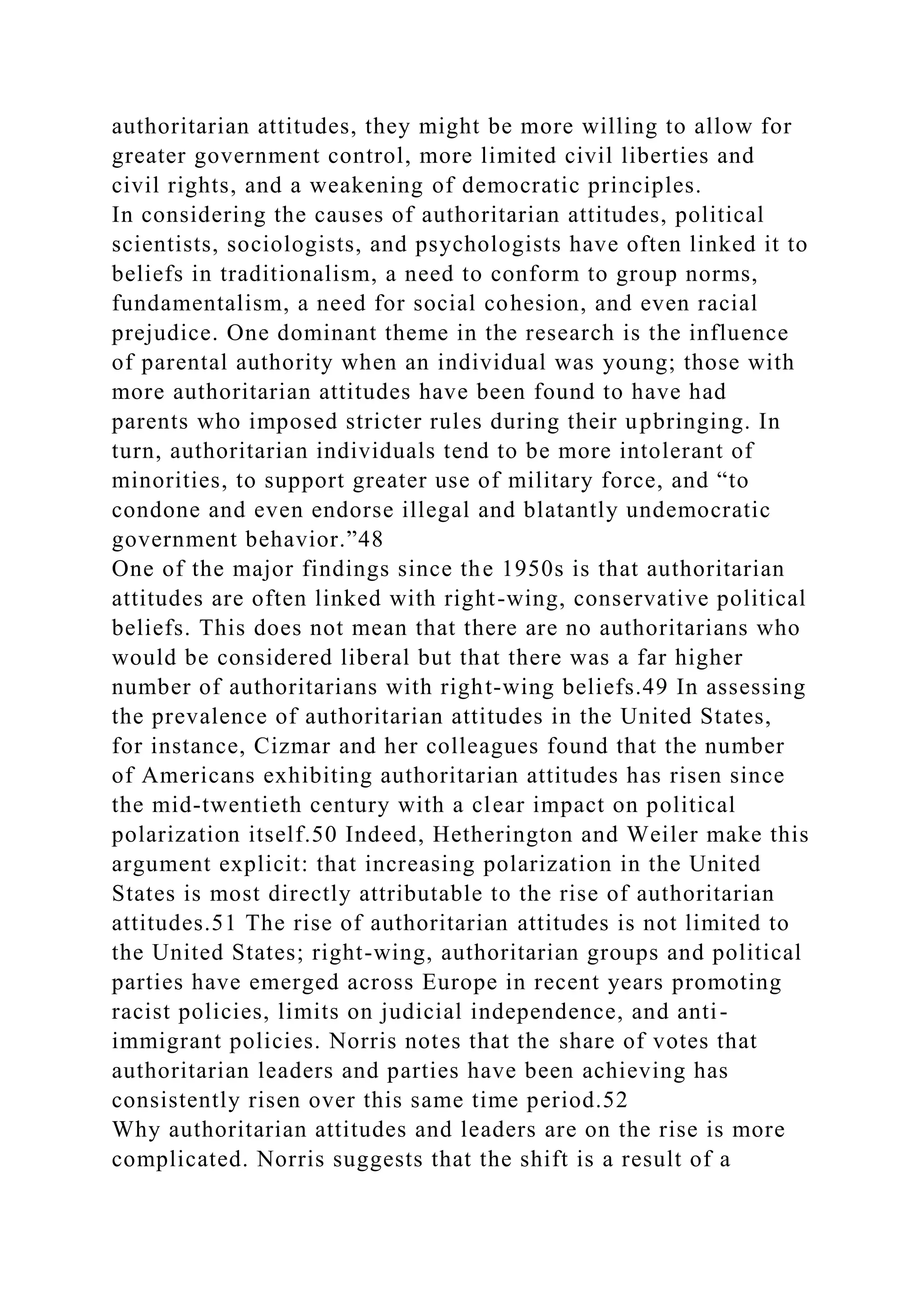 authoritarian attitudes, they might be more willing to allow for
greater government control, more limited civil liberties and
civil rights, and a weakening of democratic principles.
In considering the causes of authoritarian attitudes, political
scientists, sociologists, and psychologists have often linked it to
beliefs in traditionalism, a need to conform to group norms,
fundamentalism, a need for social cohesion, and even racial
prejudice. One dominant theme in the research is the influence
of parental authority when an individual was young; those with
more authoritarian attitudes have been found to have had
parents who imposed stricter rules during their upbringing. In
turn, authoritarian individuals tend to be more intolerant of
minorities, to support greater use of military force, and “to
condone and even endorse illegal and blatantly undemocratic
government behavior.”48
One of the major findings since the 1950s is that authoritarian
attitudes are often linked with right-wing, conservative political
beliefs. This does not mean that there are no authoritarians who
would be considered liberal but that there was a far higher
number of authoritarians with right-wing beliefs.49 In assessing
the prevalence of authoritarian attitudes in the United States,
for instance, Cizmar and her colleagues found that the number
of Americans exhibiting authoritarian attitudes has risen since
the mid-twentieth century with a clear impact on political
polarization itself.50 Indeed, Hetherington and Weiler make this
argument explicit: that increasing polarization in the United
States is most directly attributable to the rise of authoritarian
attitudes.51 The rise of authoritarian attitudes is not limited to
the United States; right-wing, authoritarian groups and political
parties have emerged across Europe in recent years promoting
racist policies, limits on judicial independence, and anti-
immigrant policies. Norris notes that the share of votes that
authoritarian leaders and parties have been achieving has
consistently risen over this same time period.52
Why authoritarian attitudes and leaders are on the rise is more
complicated. Norris suggests that the shift is a result of a
 