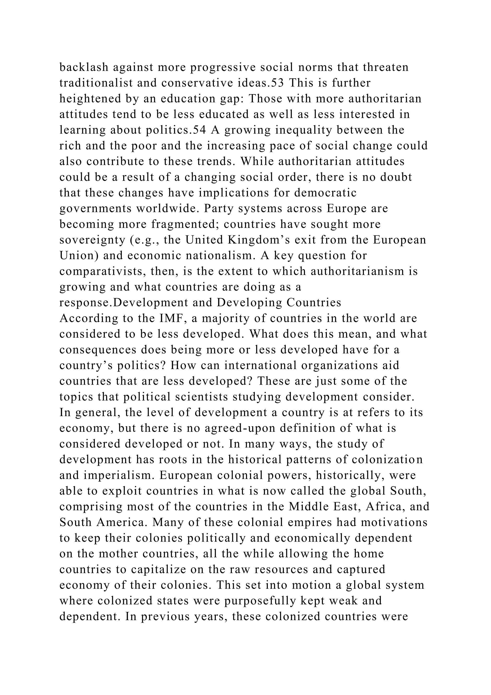 backlash against more progressive social norms that threaten
traditionalist and conservative ideas.53 This is further
heightened by an education gap: Those with more authoritarian
attitudes tend to be less educated as well as less interested in
learning about politics.54 A growing inequality between the
rich and the poor and the increasing pace of social change could
also contribute to these trends. While authoritarian attitudes
could be a result of a changing social order, there is no doubt
that these changes have implications for democratic
governments worldwide. Party systems across Europe are
becoming more fragmented; countries have sought more
sovereignty (e.g., the United Kingdom’s exit from the European
Union) and economic nationalism. A key question for
comparativists, then, is the extent to which authoritarianism is
growing and what countries are doing as a
response.Development and Developing Countries
According to the IMF, a majority of countries in the world are
considered to be less developed. What does this mean, and what
consequences does being more or less developed have for a
country’s politics? How can international organizations aid
countries that are less developed? These are just some of the
topics that political scientists studying development consider.
In general, the level of development a country is at refers to its
economy, but there is no agreed-upon definition of what is
considered developed or not. In many ways, the study of
development has roots in the historical patterns of colonization
and imperialism. European colonial powers, historically, were
able to exploit countries in what is now called the global South,
comprising most of the countries in the Middle East, Africa, and
South America. Many of these colonial empires had motivations
to keep their colonies politically and economically dependent
on the mother countries, all the while allowing the home
countries to capitalize on the raw resources and captured
economy of their colonies. This set into motion a global system
where colonized states were purposefully kept weak and
dependent. In previous years, these colonized countries were
 