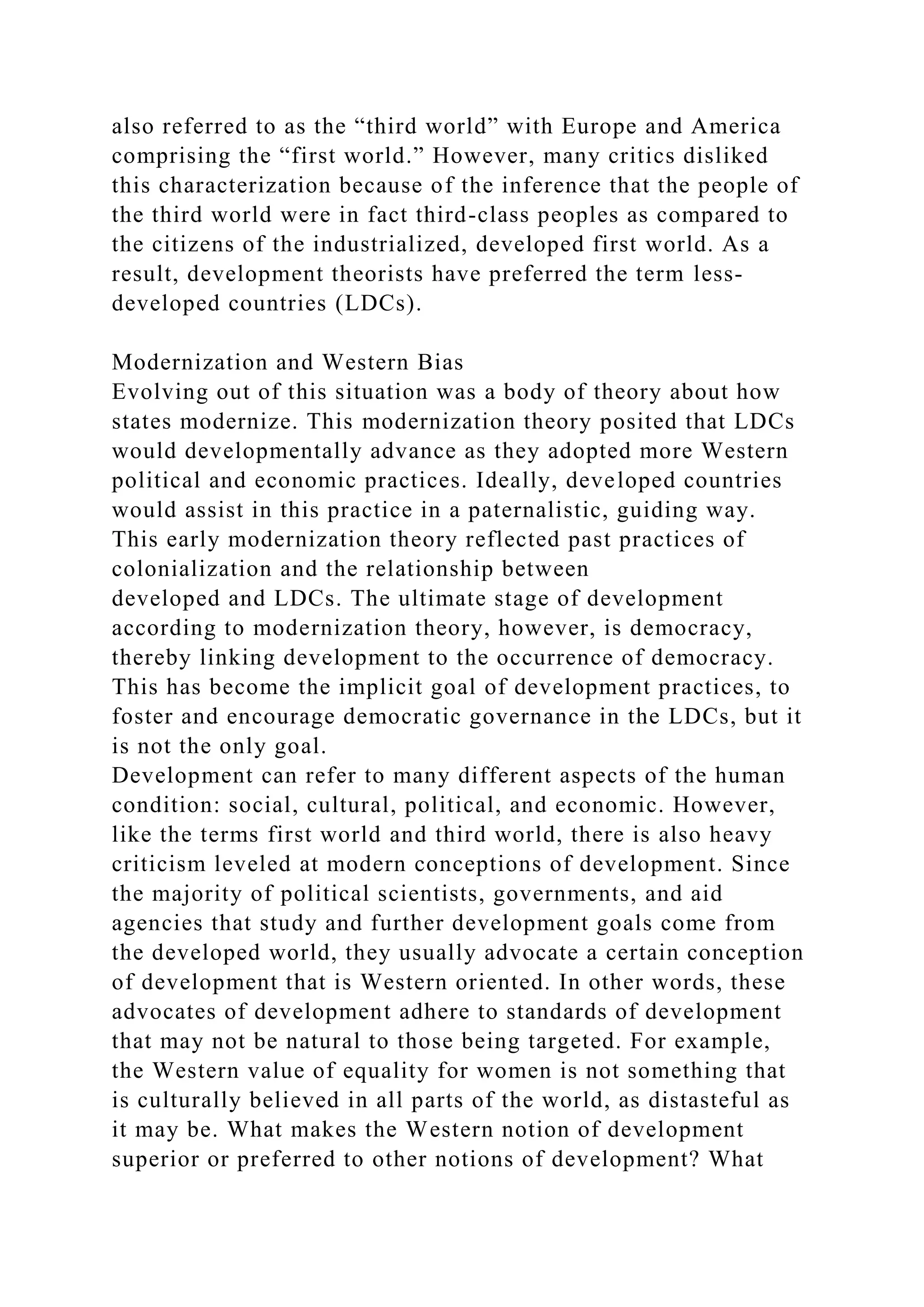also referred to as the “third world” with Europe and America
comprising the “first world.” However, many critics disliked
this characterization because of the inference that the people of
the third world were in fact third-class peoples as compared to
the citizens of the industrialized, developed first world. As a
result, development theorists have preferred the term less-
developed countries (LDCs).
Modernization and Western Bias
Evolving out of this situation was a body of theory about how
states modernize. This modernization theory posited that LDCs
would developmentally advance as they adopted more Western
political and economic practices. Ideally, developed countries
would assist in this practice in a paternalistic, guiding way.
This early modernization theory reflected past practices of
colonialization and the relationship between
developed and LDCs. The ultimate stage of development
according to modernization theory, however, is democracy,
thereby linking development to the occurrence of democracy.
This has become the implicit goal of development practices, to
foster and encourage democratic governance in the LDCs, but it
is not the only goal.
Development can refer to many different aspects of the human
condition: social, cultural, political, and economic. However,
like the terms first world and third world, there is also heavy
criticism leveled at modern conceptions of development. Since
the majority of political scientists, governments, and aid
agencies that study and further development goals come from
the developed world, they usually advocate a certain conception
of development that is Western oriented. In other words, these
advocates of development adhere to standards of development
that may not be natural to those being targeted. For example,
the Western value of equality for women is not something that
is culturally believed in all parts of the world, as distasteful as
it may be. What makes the Western notion of development
superior or preferred to other notions of development? What
 