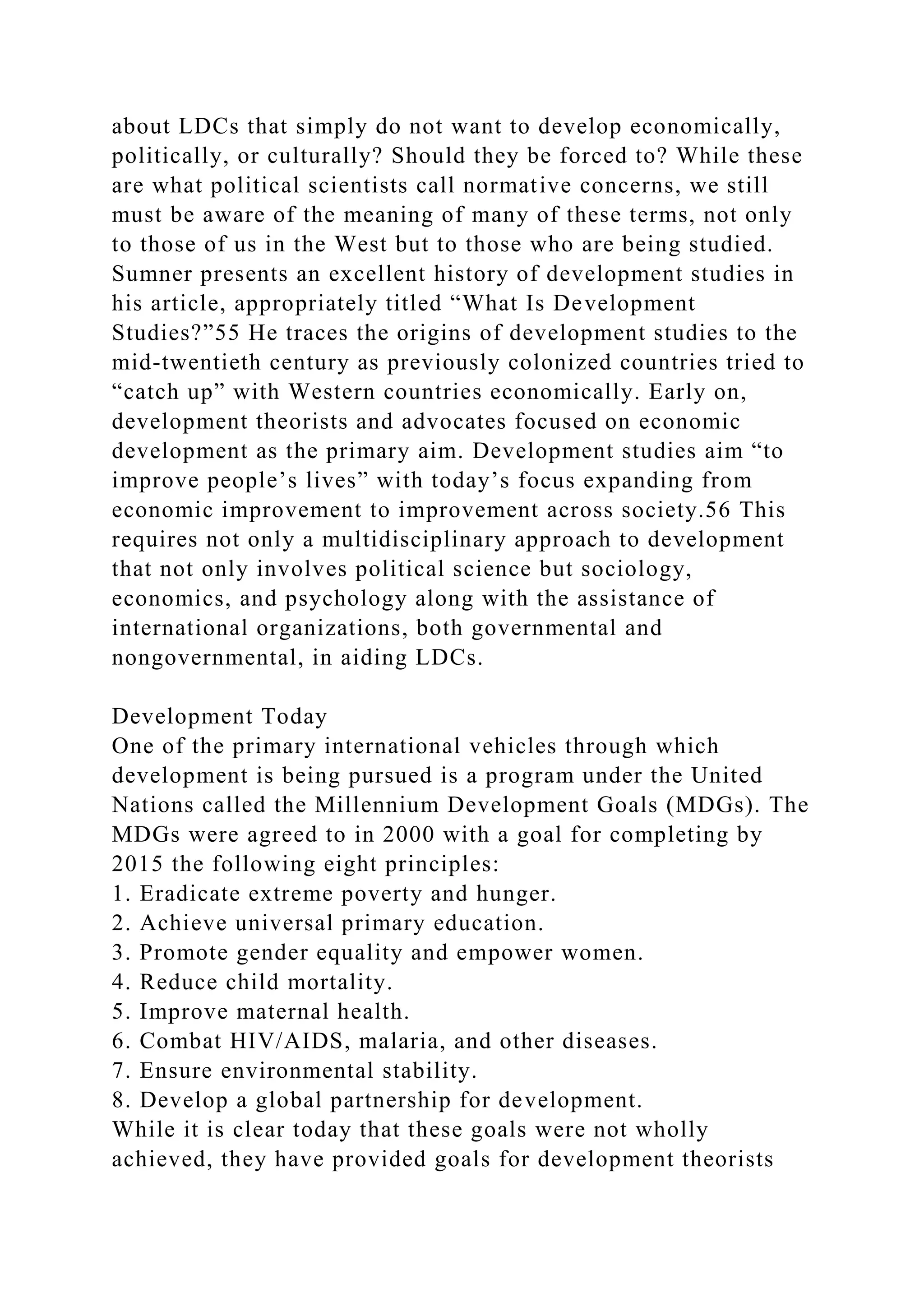 about LDCs that simply do not want to develop economically,
politically, or culturally? Should they be forced to? While these
are what political scientists call normative concerns, we still
must be aware of the meaning of many of these terms, not only
to those of us in the West but to those who are being studied.
Sumner presents an excellent history of development studies in
his article, appropriately titled “What Is Development
Studies?”55 He traces the origins of development studies to the
mid-twentieth century as previously colonized countries tried to
“catch up” with Western countries economically. Early on,
development theorists and advocates focused on economic
development as the primary aim. Development studies aim “to
improve people’s lives” with today’s focus expanding from
economic improvement to improvement across society.56 This
requires not only a multidisciplinary approach to development
that not only involves political science but sociology,
economics, and psychology along with the assistance of
international organizations, both governmental and
nongovernmental, in aiding LDCs.
Development Today
One of the primary international vehicles through which
development is being pursued is a program under the United
Nations called the Millennium Development Goals (MDGs). The
MDGs were agreed to in 2000 with a goal for completing by
2015 the following eight principles:
1. Eradicate extreme poverty and hunger.
2. Achieve universal primary education.
3. Promote gender equality and empower women.
4. Reduce child mortality.
5. Improve maternal health.
6. Combat HIV/AIDS, malaria, and other diseases.
7. Ensure environmental stability.
8. Develop a global partnership for development.
While it is clear today that these goals were not wholly
achieved, they have provided goals for development theorists
 