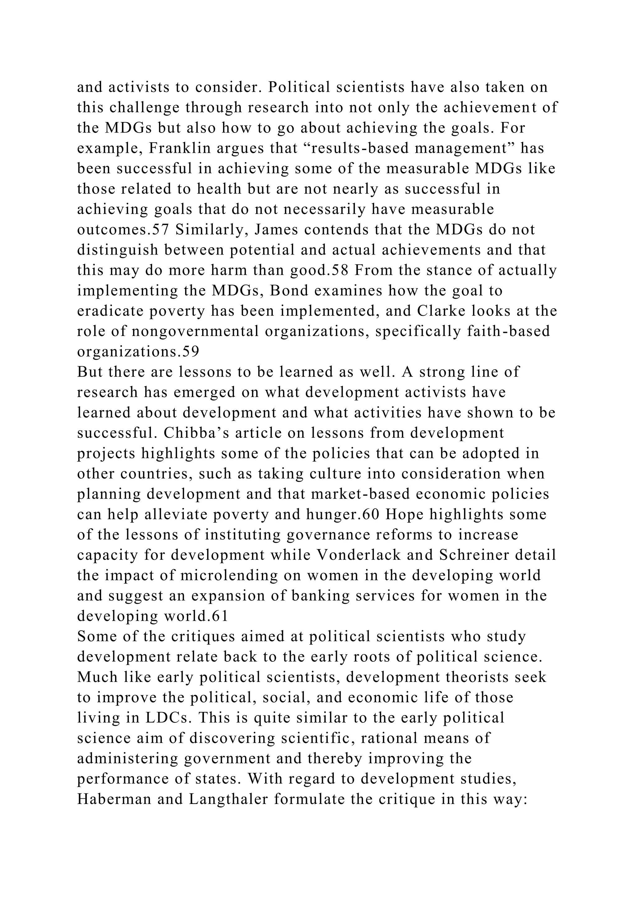 and activists to consider. Political scientists have also taken on
this challenge through research into not only the achievement of
the MDGs but also how to go about achieving the goals. For
example, Franklin argues that “results-based management” has
been successful in achieving some of the measurable MDGs like
those related to health but are not nearly as successful in
achieving goals that do not necessarily have measurable
outcomes.57 Similarly, James contends that the MDGs do not
distinguish between potential and actual achievements and that
this may do more harm than good.58 From the stance of actually
implementing the MDGs, Bond examines how the goal to
eradicate poverty has been implemented, and Clarke looks at the
role of nongovernmental organizations, specifically faith-based
organizations.59
But there are lessons to be learned as well. A strong line of
research has emerged on what development activists have
learned about development and what activities have shown to be
successful. Chibba’s article on lessons from development
projects highlights some of the policies that can be adopted in
other countries, such as taking culture into consideration when
planning development and that market-based economic policies
can help alleviate poverty and hunger.60 Hope highlights some
of the lessons of instituting governance reforms to increase
capacity for development while Vonderlack and Schreiner detail
the impact of microlending on women in the developing world
and suggest an expansion of banking services for women in the
developing world.61
Some of the critiques aimed at political scientists who study
development relate back to the early roots of political science.
Much like early political scientists, development theorists seek
to improve the political, social, and economic life of those
living in LDCs. This is quite similar to the early political
science aim of discovering scientific, rational means of
administering government and thereby improving the
performance of states. With regard to development studies,
Haberman and Langthaler formulate the critique in this way:
 