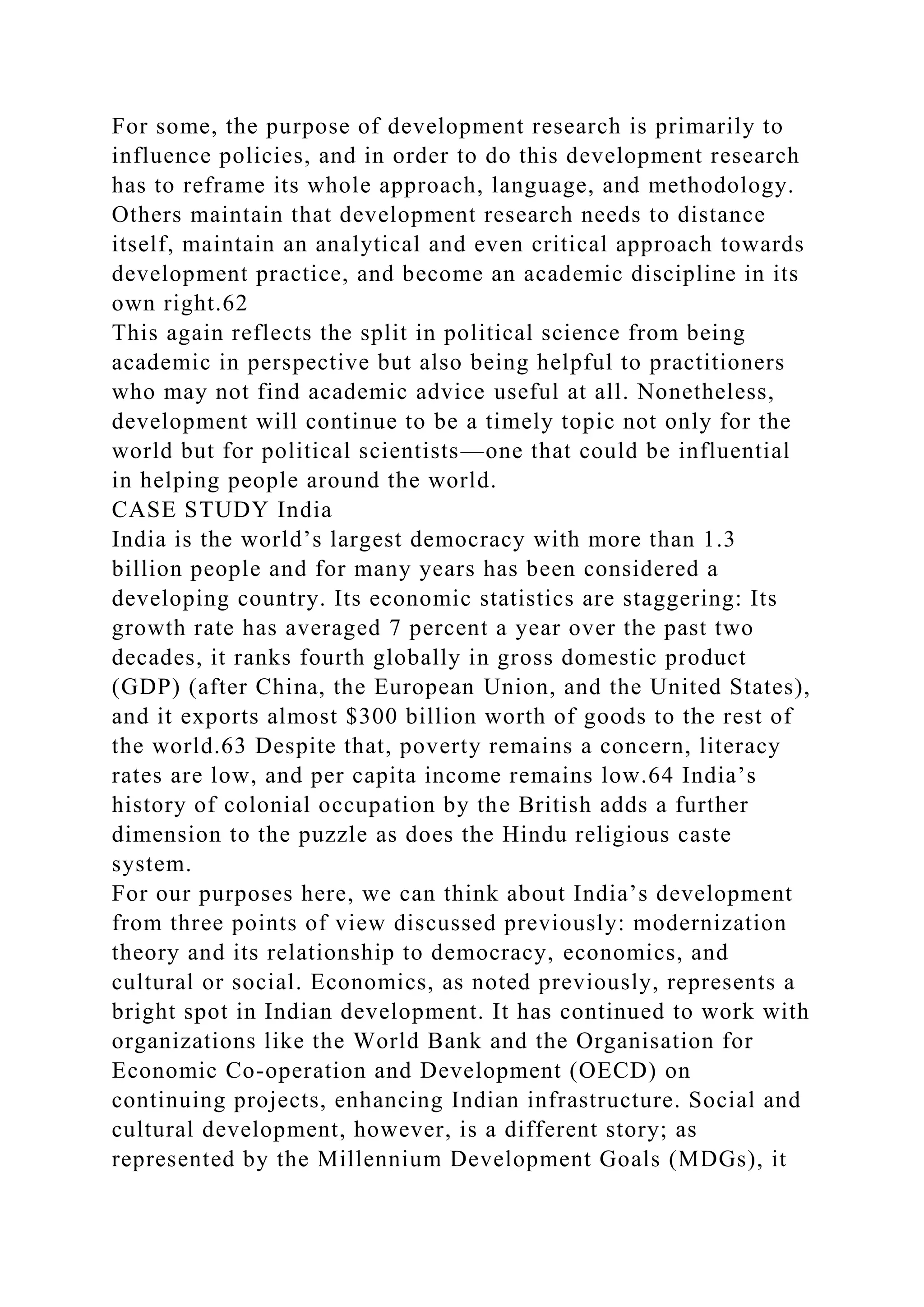 For some, the purpose of development research is primarily to
influence policies, and in order to do this development research
has to reframe its whole approach, language, and methodology.
Others maintain that development research needs to distance
itself, maintain an analytical and even critical approach towards
development practice, and become an academic discipline in its
own right.62
This again reflects the split in political science from being
academic in perspective but also being helpful to practitioners
who may not find academic advice useful at all. Nonetheless,
development will continue to be a timely topic not only for the
world but for political scientists—one that could be influential
in helping people around the world.
CASE STUDY India
India is the world’s largest democracy with more than 1.3
billion people and for many years has been considered a
developing country. Its economic statistics are staggering: Its
growth rate has averaged 7 percent a year over the past two
decades, it ranks fourth globally in gross domestic product
(GDP) (after China, the European Union, and the United States),
and it exports almost $300 billion worth of goods to the rest of
the world.63 Despite that, poverty remains a concern, literacy
rates are low, and per capita income remains low.64 India’s
history of colonial occupation by the British adds a further
dimension to the puzzle as does the Hindu religious caste
system.
For our purposes here, we can think about India’s development
from three points of view discussed previously: modernization
theory and its relationship to democracy, economics, and
cultural or social. Economics, as noted previously, represents a
bright spot in Indian development. It has continued to work with
organizations like the World Bank and the Organisation for
Economic Co-operation and Development (OECD) on
continuing projects, enhancing Indian infrastructure. Social and
cultural development, however, is a different story; as
represented by the Millennium Development Goals (MDGs), it
 