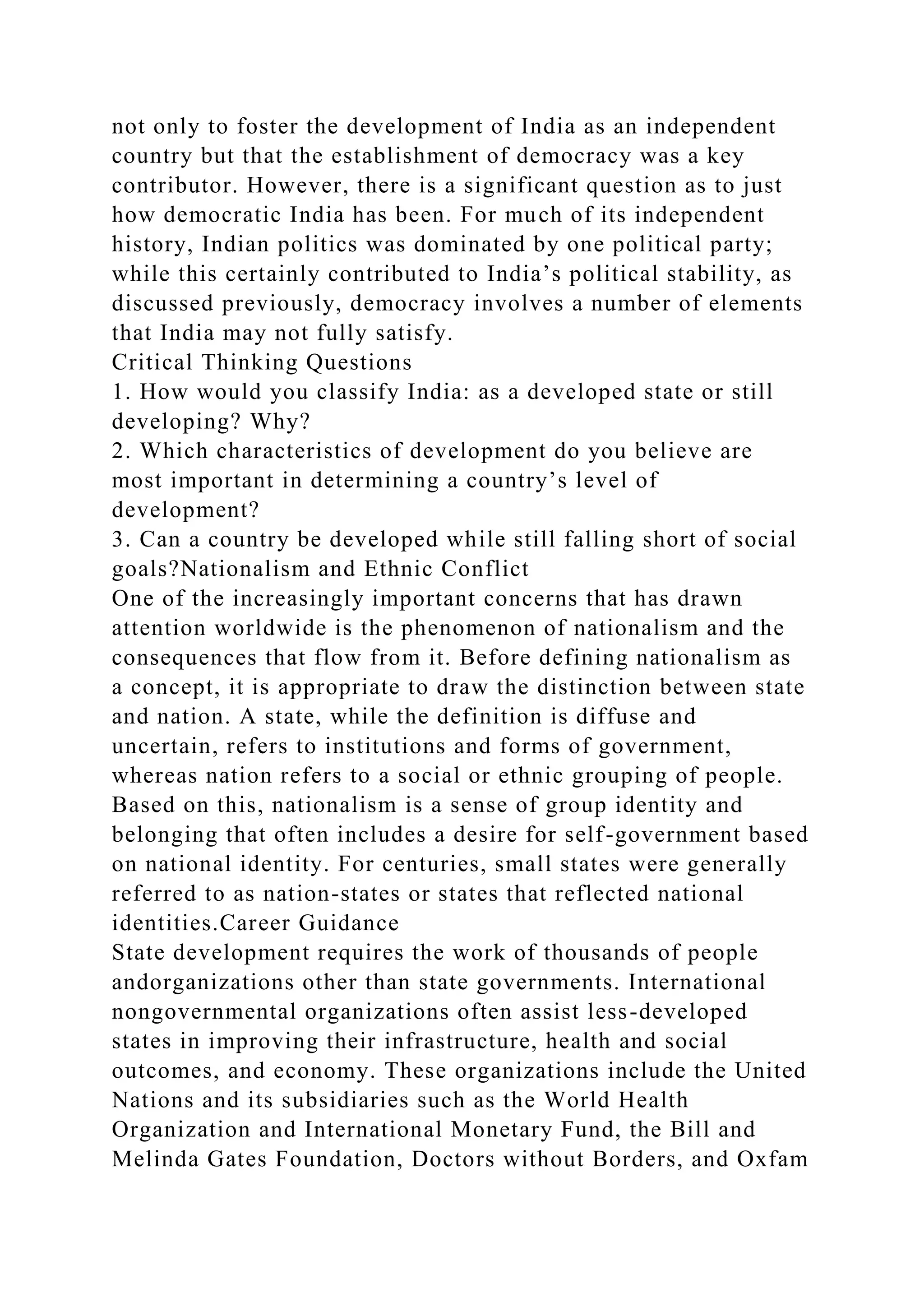 not only to foster the development of India as an independent
country but that the establishment of democracy was a key
contributor. However, there is a significant question as to just
how democratic India has been. For much of its independent
history, Indian politics was dominated by one political party;
while this certainly contributed to India’s political stability, as
discussed previously, democracy involves a number of elements
that India may not fully satisfy.
Critical Thinking Questions
1. How would you classify India: as a developed state or still
developing? Why?
2. Which characteristics of development do you believe are
most important in determining a country’s level of
development?
3. Can a country be developed while still falling short of social
goals?Nationalism and Ethnic Conflict
One of the increasingly important concerns that has drawn
attention worldwide is the phenomenon of nationalism and the
consequences that flow from it. Before defining nationalism as
a concept, it is appropriate to draw the distinction between state
and nation. A state, while the definition is diffuse and
uncertain, refers to institutions and forms of government,
whereas nation refers to a social or ethnic grouping of people.
Based on this, nationalism is a sense of group identity and
belonging that often includes a desire for self-government based
on national identity. For centuries, small states were generally
referred to as nation-states or states that reflected national
identities.Career Guidance
State development requires the work of thousands of people
andorganizations other than state governments. International
nongovernmental organizations often assist less-developed
states in improving their infrastructure, health and social
outcomes, and economy. These organizations include the United
Nations and its subsidiaries such as the World Health
Organization and International Monetary Fund, the Bill and
Melinda Gates Foundation, Doctors without Borders, and Oxfam
 