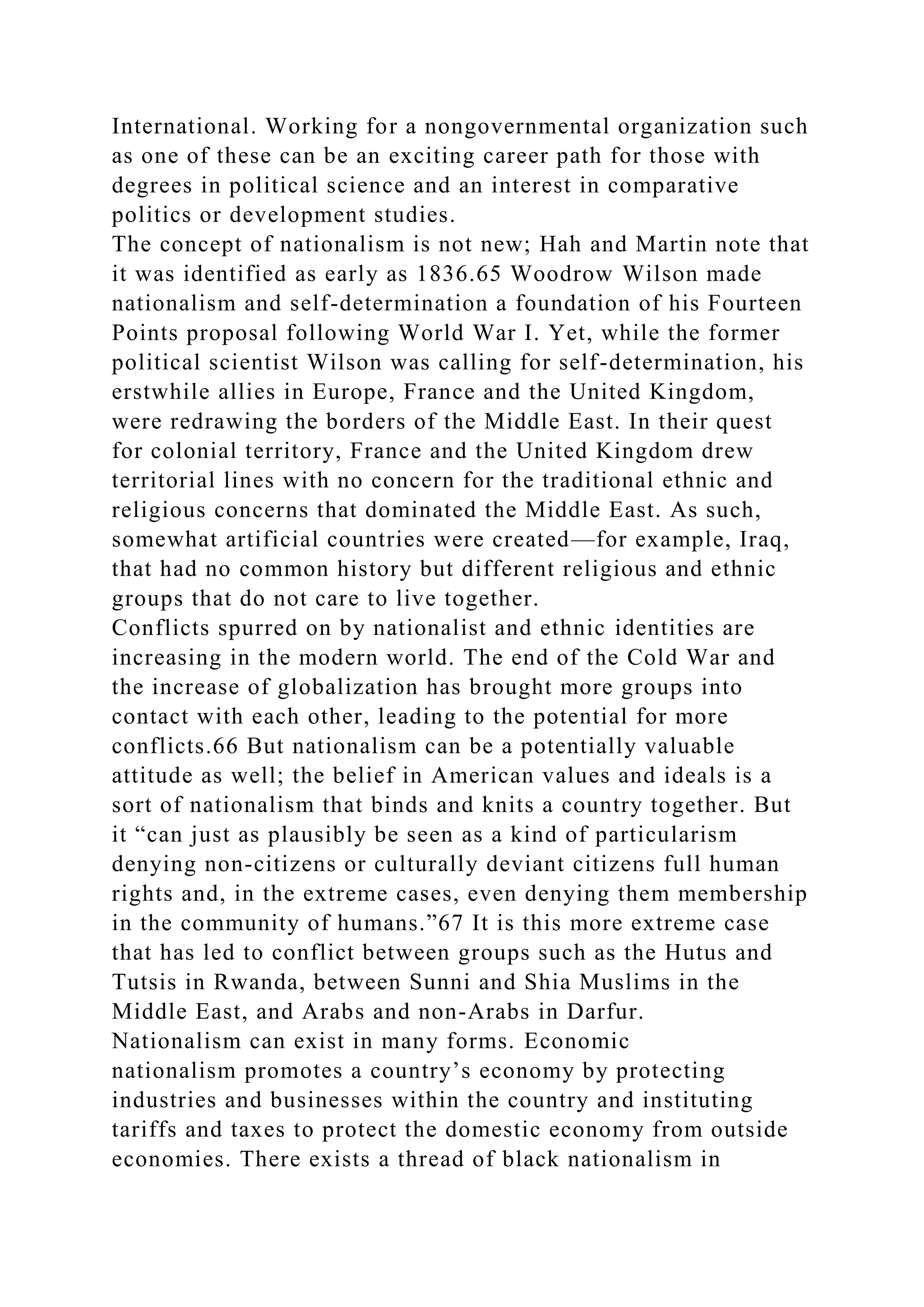 International. Working for a nongovernmental organization such
as one of these can be an exciting career path for those with
degrees in political science and an interest in comparative
politics or development studies.
The concept of nationalism is not new; Hah and Martin note that
it was identified as early as 1836.65 Woodrow Wilson made
nationalism and self-determination a foundation of his Fourteen
Points proposal following World War I. Yet, while the former
political scientist Wilson was calling for self-determination, his
erstwhile allies in Europe, France and the United Kingdom,
were redrawing the borders of the Middle East. In their quest
for colonial territory, France and the United Kingdom drew
territorial lines with no concern for the traditional ethnic and
religious concerns that dominated the Middle East. As such,
somewhat artificial countries were created—for example, Iraq,
that had no common history but different religious and ethnic
groups that do not care to live together.
Conflicts spurred on by nationalist and ethnic identities are
increasing in the modern world. The end of the Cold War and
the increase of globalization has brought more groups into
contact with each other, leading to the potential for more
conflicts.66 But nationalism can be a potentially valuable
attitude as well; the belief in American values and ideals is a
sort of nationalism that binds and knits a country together. But
it “can just as plausibly be seen as a kind of particularism
denying non-citizens or culturally deviant citizens full human
rights and, in the extreme cases, even denying them membership
in the community of humans.”67 It is this more extreme case
that has led to conflict between groups such as the Hutus and
Tutsis in Rwanda, between Sunni and Shia Muslims in the
Middle East, and Arabs and non-Arabs in Darfur.
Nationalism can exist in many forms. Economic
nationalism promotes a country’s economy by protecting
industries and businesses within the country and instituting
tariffs and taxes to protect the domestic economy from outside
economies. There exists a thread of black nationalism in
 