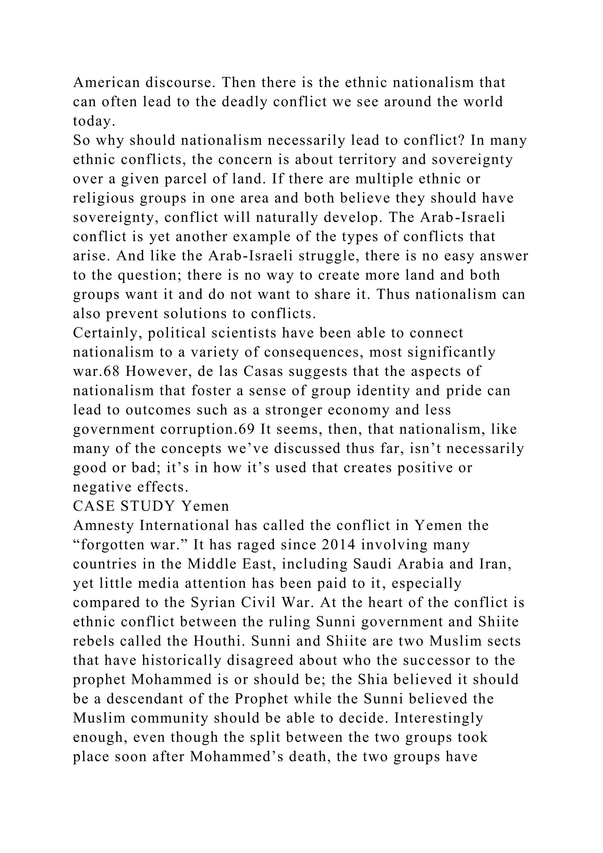 American discourse. Then there is the ethnic nationalism that
can often lead to the deadly conflict we see around the world
today.
So why should nationalism necessarily lead to conflict? In many
ethnic conflicts, the concern is about territory and sovereignty
over a given parcel of land. If there are multiple ethnic or
religious groups in one area and both believe they should have
sovereignty, conflict will naturally develop. The Arab-Israeli
conflict is yet another example of the types of conflicts that
arise. And like the Arab-Israeli struggle, there is no easy answer
to the question; there is no way to create more land and both
groups want it and do not want to share it. Thus nationalism can
also prevent solutions to conflicts.
Certainly, political scientists have been able to connect
nationalism to a variety of consequences, most significantly
war.68 However, de las Casas suggests that the aspects of
nationalism that foster a sense of group identity and pride can
lead to outcomes such as a stronger economy and less
government corruption.69 It seems, then, that nationalism, like
many of the concepts we’ve discussed thus far, isn’t necessarily
good or bad; it’s in how it’s used that creates positive or
negative effects.
CASE STUDY Yemen
Amnesty International has called the conflict in Yemen the
“forgotten war.” It has raged since 2014 involving many
countries in the Middle East, including Saudi Arabia and Iran,
yet little media attention has been paid to it, especially
compared to the Syrian Civil War. At the heart of the conflict is
ethnic conflict between the ruling Sunni government and Shiite
rebels called the Houthi. Sunni and Shiite are two Muslim sects
that have historically disagreed about who the successor to the
prophet Mohammed is or should be; the Shia believed it should
be a descendant of the Prophet while the Sunni believed the
Muslim community should be able to decide. Interestingly
enough, even though the split between the two groups took
place soon after Mohammed’s death, the two groups have
 