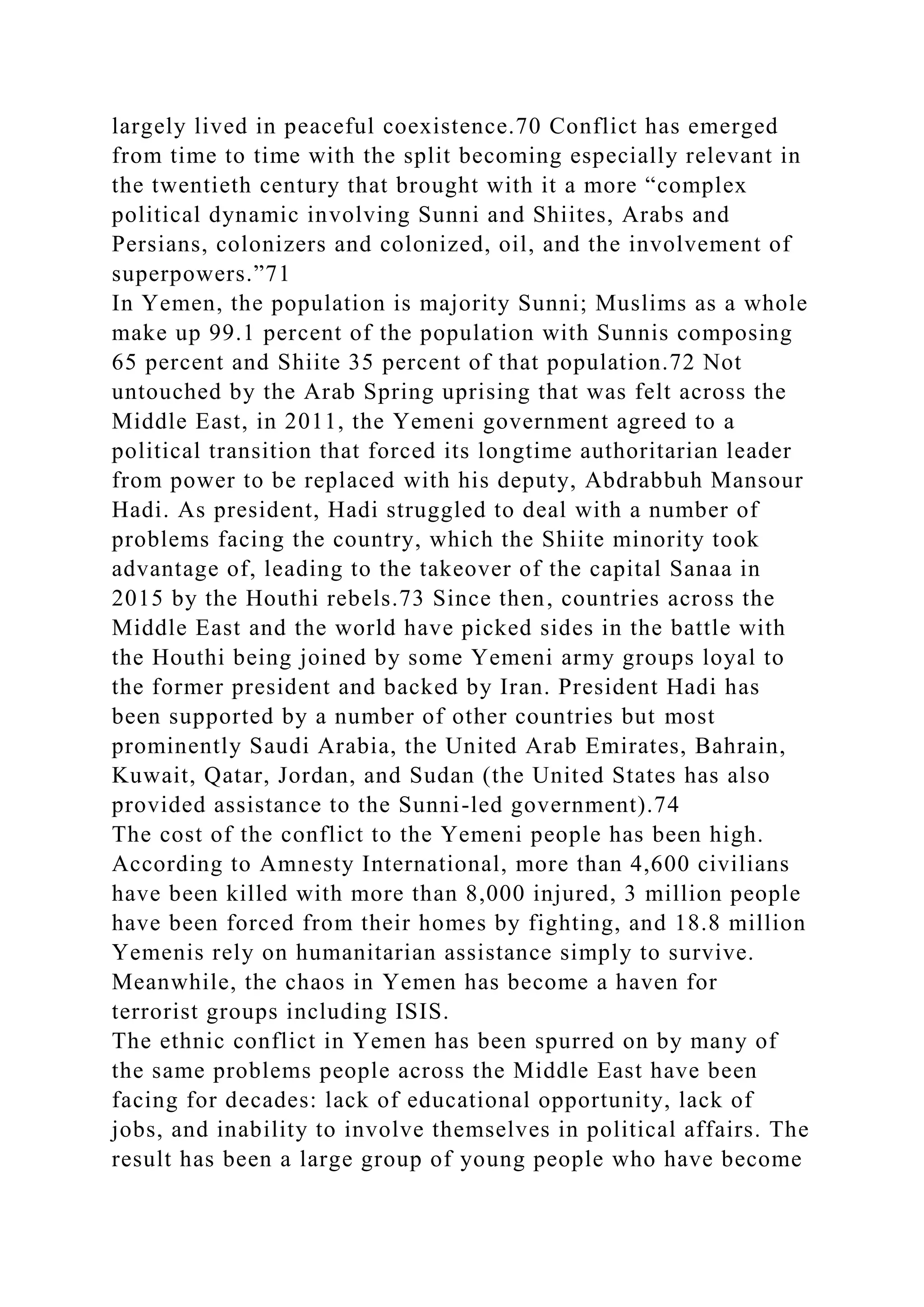 largely lived in peaceful coexistence.70 Conflict has emerged
from time to time with the split becoming especially relevant in
the twentieth century that brought with it a more “complex
political dynamic involving Sunni and Shiites, Arabs and
Persians, colonizers and colonized, oil, and the involvement of
superpowers.”71
In Yemen, the population is majority Sunni; Muslims as a whole
make up 99.1 percent of the population with Sunnis composing
65 percent and Shiite 35 percent of that population.72 Not
untouched by the Arab Spring uprising that was felt across the
Middle East, in 2011, the Yemeni government agreed to a
political transition that forced its longtime authoritarian leader
from power to be replaced with his deputy, Abdrabbuh Mansour
Hadi. As president, Hadi struggled to deal with a number of
problems facing the country, which the Shiite minority took
advantage of, leading to the takeover of the capital Sanaa in
2015 by the Houthi rebels.73 Since then, countries across the
Middle East and the world have picked sides in the battle with
the Houthi being joined by some Yemeni army groups loyal to
the former president and backed by Iran. President Hadi has
been supported by a number of other countries but most
prominently Saudi Arabia, the United Arab Emirates, Bahrain,
Kuwait, Qatar, Jordan, and Sudan (the United States has also
provided assistance to the Sunni-led government).74
The cost of the conflict to the Yemeni people has been high.
According to Amnesty International, more than 4,600 civilians
have been killed with more than 8,000 injured, 3 million people
have been forced from their homes by fighting, and 18.8 million
Yemenis rely on humanitarian assistance simply to survive.
Meanwhile, the chaos in Yemen has become a haven for
terrorist groups including ISIS.
The ethnic conflict in Yemen has been spurred on by many of
the same problems people across the Middle East have been
facing for decades: lack of educational opportunity, lack of
jobs, and inability to involve themselves in political affairs. The
result has been a large group of young people who have become
 