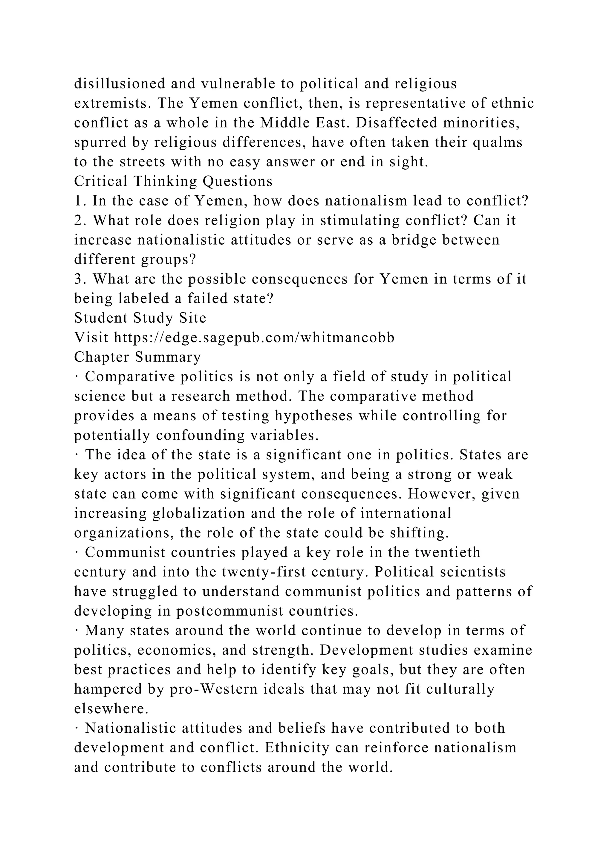 disillusioned and vulnerable to political and religious
extremists. The Yemen conflict, then, is representative of ethnic
conflict as a whole in the Middle East. Disaffected minorities,
spurred by religious differences, have often taken their qualms
to the streets with no easy answer or end in sight.
Critical Thinking Questions
1. In the case of Yemen, how does nationalism lead to conflict?
2. What role does religion play in stimulating conflict? Can it
increase nationalistic attitudes or serve as a bridge between
different groups?
3. What are the possible consequences for Yemen in terms of it
being labeled a failed state?
Student Study Site
Visit https://edge.sagepub.com/whitmancobb
Chapter Summary
· Comparative politics is not only a field of study in political
science but a research method. The comparative method
provides a means of testing hypotheses while controlling for
potentially confounding variables.
· The idea of the state is a significant one in politics. States are
key actors in the political system, and being a strong or weak
state can come with significant consequences. However, given
increasing globalization and the role of international
organizations, the role of the state could be shifting.
· Communist countries played a key role in the twentieth
century and into the twenty-first century. Political scientists
have struggled to understand communist politics and patterns of
developing in postcommunist countries.
· Many states around the world continue to develop in terms of
politics, economics, and strength. Development studies examine
best practices and help to identify key goals, but they are often
hampered by pro-Western ideals that may not fit culturally
elsewhere.
· Nationalistic attitudes and beliefs have contributed to both
development and conflict. Ethnicity can reinforce nationalism
and contribute to conflicts around the world.
 